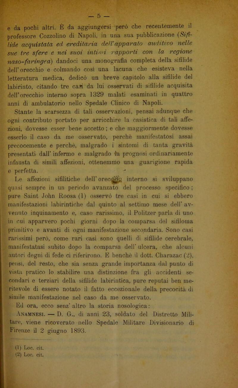 5» ' ■ _ 5 — e da pochi altri. È da aggiungersi però che recentemente il professore Cozzolino di Napoli, in una sua pubblicazione {Sifi- lide acquistata ed ereditaria dell’apparato auditivo nelle sue tre sfere e nei suoi intion rapporti con la. regione naso-faringea) dandoci una monografia completa della sifilide deir orecchio e colmando cosi una lacuna che esisteva nella letteratura medica, dedicò un breve capitolo alla sifilide del labirinto, citando tre caJi da lui osservati di sifilide acquisita dell’orecchio interno sopra 1329 malati esaminati in quattro anni di ambulatorio nello Spedale Clinico di Napoli. Stante la scarsezza di tali osservazioni, pensai adunque che ogni contributo portato per arricchire la casistica di tali affe- zioni, dovesse esser bene accetto ; e che maggiormente dovesse esserlo il ca.so da me osservato, perchè manifestatosi assai precocemente e perchè, malgrado i sintomi di tanta gravità presentati- dall’ infermo e malgrado te. prognosi ordinariamente infausta di simili afiezioni, ottenemmo una guarigione rapida e perfetta. Le affezioni sifilitiche dell’ orec<|||^ interno si sviluppano quasi sempre in un periodo avanzato del processo specifico ; pure Saint John Roosa (1) osservò tre casi in cui si ebbero i manifestazioni labirintiche dal quinto al settimo mese dell’ av- venuto inquinamento e, caso rarissimo, il Politzer parla di uno ! in cui apparvero pochi giorni dopo la comparsa del sifiloma ì primitivo e avanti di ogni manifestazione secondaria. Sono casi j rarissimi però, come rari casi sono quelli di sifilide cerebrale, I manifestatasi subito dopo la comparsa dell’ ulcera, che alcuni autori degni di fede ci riferirono. E benché il dott. Charazac (2), pensi, del resto, che sia senza grande importanza dal punto di vista pratico lo stabilire una distinzione fra gli accidenti se- condari e terziari della sifilide labirintica, pure reputai ben me- ritevole di essere notato il fatto eccezionale della precocità di simile manifestazione nel caso da me osservato. Ed ora, ecco senz’ altro la storia nosologica : .\namnesi. — D. G., di anni 23, soldato del Distretto Mili- tare, viene ricoverato nello Spedale Militare Divisionario di Firenze il 2 giugno 1893. (1) hoc. cit. (2) Lon. cit.