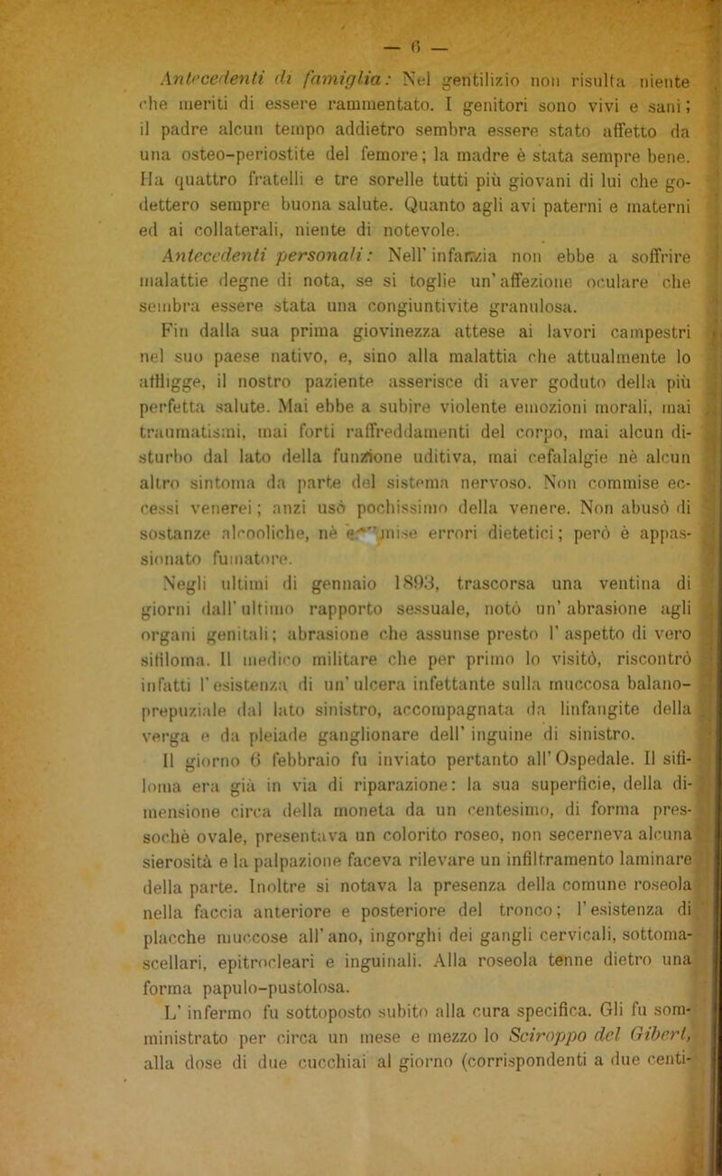 Antecedenti di famiglia: Nel gentilizio non risulta niente '• ('he ineriti di essere rammentato. I genitori sono vivi e sani ; ■' il padre alcun tempo addietro sembra essere stato affetto da ’ una osteo-periostite del femore; la madre è stata sempre bene. Ha quattro fratelli e tre sorelle tutti più giovani di lui che go- dettero sempre buona salute. Quanto agli avi paterni e materni i ed ai collaterali, niente di notevole. ; Antecedenti personali: Nell’infat?/ia non ebbe a soffrire ! malattie degne di nota, se si toglie un’affezione or.ulare che ; sembra essere stata una congiuntivite granulosa. Fin dalla sua prima giovinezza attese ai lavori campestri nel suo paese nativo, e, sino alla malattia che attualmente lo ; affligge, il nostro paziente asserisce di aver goduto della più perfetta salute. Mai ebbe a subire violente emozioni morali, mai traumatismi, mai forti raffreddamenti del corpo, mai alcun di- sturbo dal lato della fumfione uditiva, mai cefalalgie nè alcun altro sintonia da parte del sistema nervoso. Non commise ec- cessi venerei ; anzi usò pochissimo della venere. Non abusò di sostanze alcooliche, nè '««•Jiiise errori dietetici ; però è appa.s- Negli ultimi di gennaio 1S9,‘3, trascorsa una ventina di giorni dall’ultimo rapporto se.ssuale, notò un’abrasione agli organi genitali; abrasione che assunse presto l’aspetto di vero sililoma. Il medico militare che per primo lo visitò, riscontrò infatti l’esistenza di un’ulcera infettante sulla rnuccosa balano- prepuziale dal lato sinistro, accompagnata da linfaiigite della Il giorno 6 febbraio fu inviato pertanto all’Ospedale. Il sifi- loma era già in via di riparazione: la sua superficie, della di-1| mensione circa della moneta da un centesimo, di forma pres- ■ della parte. Inoltre si notava la presenza della comune roseola v nella faccia anteriore e posteriore del tronco ; l’e.sistenza di ,’I placche muc.cose all’ano, ingorghi dei gangli cervicali, sottoma- scellari, epitrocleari e inguinali. Alla roseola tenne dietro una forma papulo-pustolosa. L’infermo fu sottoposto subito alla cura specifica. Gli fu som- ministrato per circa un mese e mezzo lo Sciroppo del Gibert, verga e da pleiade ganglionare dell’ inguine di sinistro. sochè ovale, presentava un colorito roseo, non secerneva alcuna f, sierosità e la palpazione faceva rilevare un infiltramento laminare ’]