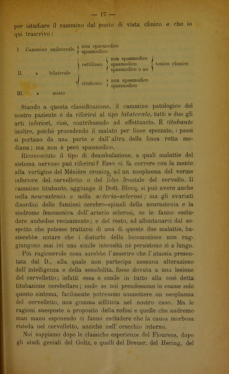 per istudiare il cammino dal punto di vista clinico e che io qui trascrivo : I. II. Cammino » unilaterale ^ non spasmodico } spasmodico bilaterale rettilineo titubante ( non spasmodico I spasmodico ( spasmodico o no i non spasmodico i spasmodico / S tonico clonico III. » misto Stando a questa classificazione, il cammino patologico del nostro paziente è da riferirsi al tipo bilaterale, tutti e due gli arti inferiori, cioè, contribuendo ad effettuarlo. È titubante inoltre, poiché procedendo il malato per linee spezzate, i passi si portano da una parte e dall’ altra della linea retta me- diana ; ma non è però spasmodico. Riconosciuto il tipo di deambulazione, a quali malattie del sistema nervoso può riferirsi? Esso ci fa correre con la mente alla vertigine del Ménière cronica, ad un neoplasma del verme inferiore del cervelletto o del lobo frontale del cervello. Il cammino titubante, aggiunge il Dott. Blocq, si può avere anche nella neurastenia e nella arteriosclerosi; ma gli svariati disordini delle funzioni cerebro-spinali della neurastenia e la sindrome fenomenica dell’ arterio sclerosi, ce le fanno esclu- dere ambedue recisamente; e del resto, ad allontanarci dal so- spetto che potesse trattarsi di una di queste due malattie, ba- sterebbe notare che i disturbi della locomozione non rag- giungono mai ivi una simile intensità nè persistono sì a lungo. Più ragionevole cosa sarebbe l’asserire che l’atassia presen- tata dal D., alla quale non partecipa nessuna alterazione dell’ intelligenza e della sensibilità, fosse dovuta a una lesione del cervelletto; infatti essa è simile in tutto alla cosi detta titubazione cerebellare ; onde se noi prendessimo in esame solo questo sintoma, facilmente potremmo ammettere un neoplasma del cervelletto, una gomma sifilitica nel nostro caso. Ma le ragioni suesposte a proposito della cofosi e quelle che andremo man mano esponendo ci fanno escludere che la causa morbosa risieda nel cervelletto, anziché nell’ orecchio interno. .Noi sappiamo dopo le classiche esperienze del Flourens, dopo gli studi geniali del Goltz, e quelli del Breuer, del Hering, del