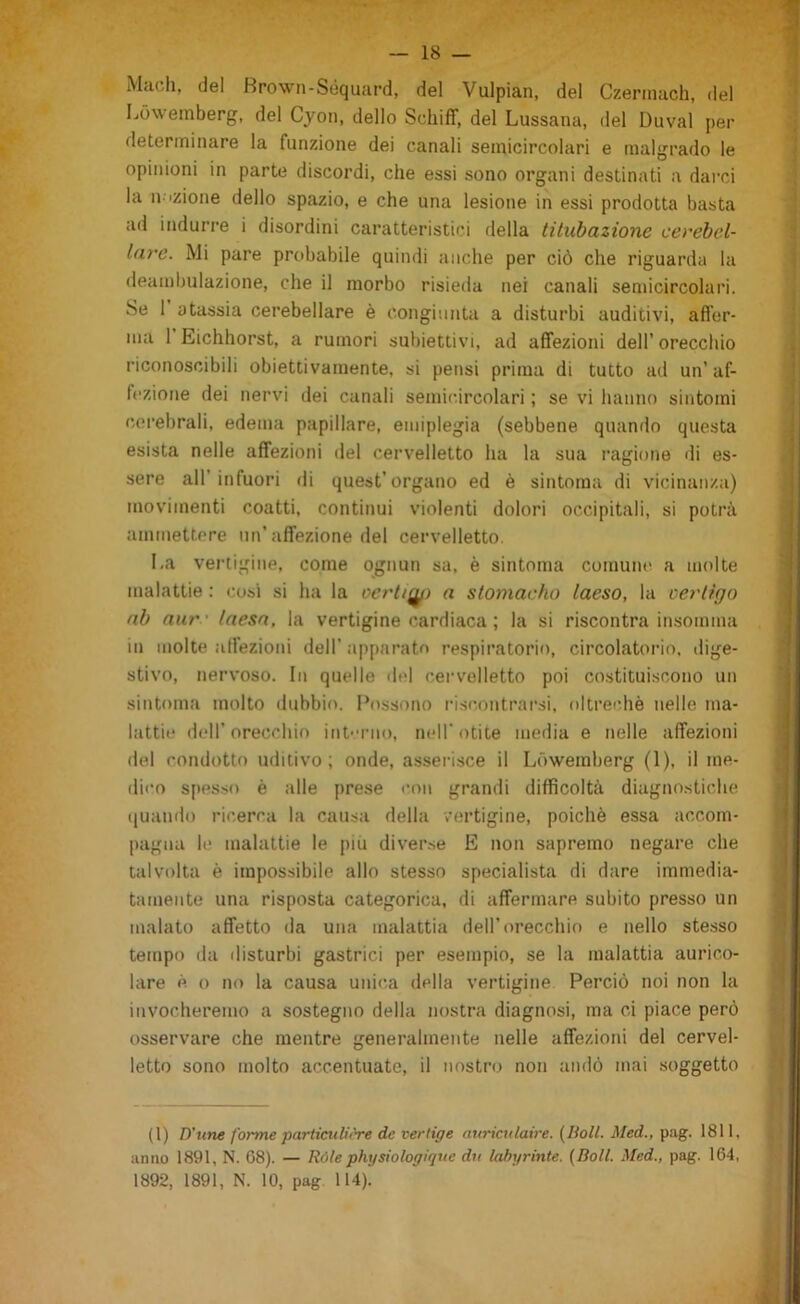 Mach, del Browii-Séquard, del Vulpian, del Czerinach, del Lówemberg, del Cjon, dello Schiff, del Lussana, del Duval per determinare la funzione dei canali semicircolari e malgrado le opinioni in parte discordi, che essi sono organi destinati a dai-ci la n-izione dello spazio, e che una lesione in essi prodotta basta ad indurre i disordini caratteristici della titubazione cerebel- lare. Mi pare probabile quindi anche per ciò che riguarda la deambulazione, che il morbo risieda nei canali semicircolari. Se 1 atassia cerebellare è congiunta a disturbi auditivi, affer- ma 1 Eichhorst, a rumori subiettivi, ad affezioni dell’orecchio riconoscibili obiettivamente, si pensi prima di tutto ad un’ af- fezione dei nervi dei canali semicircolari ; se vi hanno sintomi cerebrali, edema papillare, emiplegia (sebbene quando questa esista nelle affezioni del cervelletto ha la sua ragione di es- sere all’infuori di quest’organo ed è sintoma di vicinanza) movimenti coatti, continui violenti dolori occipitali, si potrà ammettere un'affezione del cervelletto. La vertigine, come ognun sa, è sintoma comune a molte malattie : cosi si ha la oerli^) a stomacho laeso, la cerlìgo ab aur ' laesn, la vertigine cardiaca ; la si riscontra insomma in molte affezioni dell' apparato respiratorio, circolatorio, dige- stivo, nervoso. In quelle del cervelletto poi costituiscono un sintoma molto dubbio. Possono riscontrarsi, oltreché nelle ma- lattie dell'orecchio int-’mo, nell’otite media e nelle affezioni del condotto uditivo; onde, asserisce il Lówemberg (1), il me- dico spesso è alle prese con grandi difficoltà diagnostiche quando ricerca la causa della vertigine, poiché essa accom- pagna le malattie le più diverse E non sapremo negare che talvolta è impossibile allo stesso specialista di dare immedia- tamente una risposta categorica, di affermare subito presso un malato affetto da una malattia dell’orecchio e nello stesso tempo da disturbi gastrici per esempio, se la malattia aurico- lare è lì no la causa unica della vertigine Perciò noi non la invocheremo a sostegno della nostra diagnosi, ma ci piace però osservare che mentre generalmente nelle affezioni del cervel- letto sono molto accentuate, il nostro non andò mai soggetto (1) D'une forme particulirre de vertige atirictilaire. (lioll. Med., pag. 1811, anno 1891, N. 68). — Róle physiologique du lahyrinte. {Boll. Med., pag. 164, 1892, 1891, N. 10, pag 114).