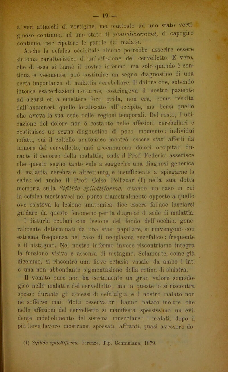 a veri attacchi di vertigine, ma piuttosto ad uno stato verti- gitjoso continuo, ad uno stato di élourdissement, di capogiro continuo, per ripetere le partde dal malato. Anche la cefalea occipitale alcuno potrebbe asserire essere sintoma carattei-istico di un’affezione del cervelletto. È vero, che di essa si lagnò il nostro infermo, ma solo quando è con- tinua e veemente, può costituire un segno diagnostico di una certa importanza di malattia c.erebellare. Il dolore che, subendo intense esacerbazieni notturne, costringeva il nostro paziente ad alzarsi ed a emettere forti grida, non era, come resulta dall’ anamnesi, quello localizzato all’ occipite, ma bensì quello che aveva la sua sede nelle regioni temporali. Del resto, l’ubi- cazione del dolore non è costante nelle affezioni cerebellari e costituisce un segno diagnostico di poco momento ; individui infatti, cui il coltello anatomico mostrò essere stati affetti da tumore del cervelletto, mai a'cennarono dolori occipitali du- rante il decorso della malattia, onde il Prof. Federici asserisce che questo segno tanto vale a suggerire una diagnosi generica di malattia cerebrale altrettanto^ è insufficiente a spiegarne la sede; ed anche il Prof. Celso Pellizzari (1) nella sua dotta memoria sulla Sifìlide epileltiforme, citando un caso in cui la cefalea mostravasi nel punto diametralmente opposto a quello ove esisteva la lesione anatomica, dice essere fallace lasciarsi guidare da questo fenomeno per la diagnosi di sede di malattia. I disturbi oculari con lesione del fondo dell’ occhio, gene- ralmente determinati da una stasi papillare, si rinvengono con estrema frequenza nel caso di neoplasma encefalico ; frequente è il nistagmo. Nel nostro infermo invece riscontriamo integra la funzione visiva e assenza di nistagmo. Solamente, come già dicemmo, si ri.scontrò una lieve ectasia vasale da ambo i lati e una non abbondante pigmentazione della retina di sinistra. II vomito pure non ha certamente un gran valore semiolo- gico nelle malattie del cervelletto; ma in queste lo si riscontra spesso durante gli accessi di cefalalgia, e il nostro malato non ne sofferse mai. Molti osservatori hanno natato inoltre che nelle affezioni del cervelletto si manifesta spessissimo un evi- dente itidebolimento del sistema muscolare : i malati, dopo il più lieve lavoro mostransi spossati, affranti, quasi avessero do- (l) Hifìlide epiletliforme. Firenze, Tip. Conniniana, 1879.