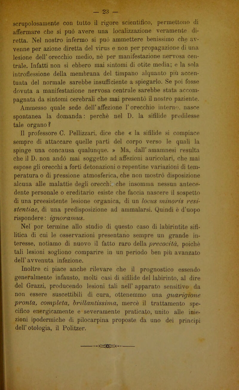 scrupolosamente con tutto il rigore scientifico, permettono di affermare che si può avere una localizzazione veramente di- retta. Nel nostro infermo si può ammettere benissimo che av- venne per azione diretta del virus e non per propagazione di una lesione dell’ orecchio medio, nè per manifestazione nervosa cen- trale. Infatti non si ebbero mai sintomi di otite media; e la sola introflessione della membrana del timpano alquanto più accen- tuata del normale sarebbe insufficiente a spiegarlo. Se poi fosse dovuta a manifestazione nervosa centrale sarebbe stata accom- pagnata da sintomi cerebrali che mai presentò il nostro paziente. Ammesso quale sede dell’affezione l’orecchio interi)'', nasce spontanea la domanda: perchè nel D. la sifilide predilesse tale organo? Il professore C. Pelllzzari, dice che « la sifilide si compiace sempre di attaccare quelle parti del corpo verso le quali la spinge una concausa qualunque. » Ma, dall’ araamnesi resulta che il D. non andò mai soggetto ad affezioni auricolari, che mai espose gli orecchi a forti detonazioni o repentine variazióni di tem- peratura 0 di pressione atmosferica, che non mostrò disposizione alcuna alle malattie degli orecchi, che insorama nessun antece- dente personale o ereditario esiste che faccia nascere il sospetto di una preesistente lesione organica, di un locus minoris resi- stentiae, di una predisposizione ad ammalarsi. Quindi è d’uopo rispondere : ignoramus. Nel por termine allo studio di questo caso di labirintite sifi- litica di cui le osservazioni presentano sempre un grande in- teresse, notiamo di nuovo il fatto raro della precocità, poiché tali lesioni sogliono comparire in un periodo ben più avanzato dell’ avvenuta infezione. Inoltre ci piace anche rilevare che il prognostico essendo generalmente infausto, molti casi di sifilide del labirinto, al dire del Grazzi, producendo lesioni tali nell’ apparato sensitivo da non essere suscettibili di cura, ottenemmo una guarigione pronta, completa, brillantissima, mercè il trattamento spe- cifico energicamente e severamente praticato, unito alle inie- zioni ipodermiche di pilocarpina proposte da uno dei principi dell’ otologia, il Politzer.