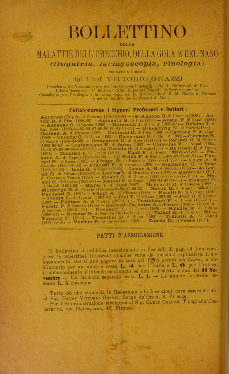 BOLLETTINO DEI.LE M.\l,ATTIIi DI'l,L’ORECCHIO, DELLAGOLA E DEL NASO (Otojatria, laringoscopia, rinologiaj dal 1 *rof. PONtiATO K DIRRTTO V^ITTORTO GRAZZI •la nella R. Università di Pisa Incaricato deU’insegriaiii *nto dell' olo-rino-lariiigologiti Libero Docente nel K Istituto di Studi Superiori Fiatici e di Perfezionamento Coneulonte per 1’ otologia e la lariii; rìn^iogia nel R. ArcirpedaTe di S. M. Nuova di Firenze c nel R. Istituto dei Sordomuti di Siena. Collaltorarono i Sigfnori Professori e Dottori : Aauanno (D’) A. di Palermo (18SO-91-9B) — (^) Ancona O. di Livorno (1885) — An- toni R. di Pisa (1886-88) — Antonelli S. di Pisa (1886) — Arena F. di Napoli (1884) — Ascenso O. di Siiezin (lS9i) — Baratoux J. di Parigi (1885-86) — Bobone T. di San Remo (1883-81-85-86-87-88-80 U()-9i-'Ji-y8) — Brunschvig 'N. di Paruri (1881) -- Caifassl A. di Firoiiie (1887) - Calderai D. di Pisa (1890) - Oardone F. di Napoli (1889) - ChiucinlO. di R.. nn (1893) — Clcconardi Gr. di Napoli (1883) — Ciinmlno R. di Napoli (1888-80-lW) — Compalred C. di Ejea (1891-93) — Corradi C. dì Verona (1889-80-91) — Costaznagaa E. »U Savona (1883) — CoBsollno V. di Napoli (1881- 85-86-87-88-89-90-91-93-93) — (♦) Caurda O. di I’raga(1881) - De Rossi E. di Roma 118931 — Dionisio I. di Torino (I8',i*) — Egidl F. di Roma (1889-91-92-03) — Fa- sano A. dì Napoli (1888-88-92) — (^-) Felici F. di Roma (1887-88-89-90-01)— Fer- rerl O. di Siena(189l) — Ficaio Or. di i’alornio (1888-89-91 92-93) — Folco A. di Oneirlia (1890-91-93) — Franohi F. di Cerlaldn (1885i — Oradenlgo O. di 'Tonno (1S88-89-90) Isaia O. di Napoli ils90) — Leone A. B. di Nicosia (1892) — (<J*) Lon- ahi G. di Milano (1885-87) — Lor*''»’>- Oravina-Uari (I8.«S)— Mantovani G. 1. i?i Cresrano Veneto (1890) — Masinl G. di Oenoia (1885-86-83-90-91-92 93) — Ma- sini O, di Genova (1883-81)— Masse! F. di Napoli (lS88-84-86-S%90)--Masuoci ^ di Napoli (1834-92) — Mayer V. d; Napoli (18871 — Mongardl R. ni Bologna (1892)- Moil^rgo E. di Trieste^) 1883-S4-8r>-^87-90-93) -- Nui^U G. .li Roma ''>*90-91) - Pacinottl G. (1893) — Paggi A. dì Firenze (1889) — Pcrottl N. di Notiiipo (188(1) - ruzza L. di I^ntìni (1852-93) - Pini T. dì Milano (1887-M) -- Poli C-^ (1892) - PoHtaer A. di Vienna (1885-90) - Pratolongo P. < Putelll F. di Venezia (1888) - Rebaudi-Balestra A. di Firenze (1886) - R'ccl A. Hi M890-9’-‘.Kll — Hocchetti L. di Torni (ISJ^O) — Bchulte E- di Milano (1886-87) — Sirazaa G. di Genova (1891-U2-V3) — (iì*l Tafani A. di Firenze (1^1) -- Taranto P. (1891) — Torselllni D. di Siena (1^9) -- Trlflletti A. di Napoli (18-H7-88-U1) — Verdos P. di Barc**Ìloi-n (1385) — Zanchi D. di Kironzo (188n). t, ìi A ( ' r: V PATTI D'ASSOCIAZIONE Il Bollettino si pubblica mensilmente in fascicoli di pag. 24 (non corti- prese le copertine), illustrate qualche volta da incisioni esplicative. L buonamento, che si può pagare in tutti gli Uffici postali del Regno, è ob- bligatorio per un anno e costa L. 4 per l’Italia e L. O per 1 L’abbuonamento s’intende continuato se non è disdetto prima del 8U Ho- Tembr© — Un fascicolo separato costa L. 1. — Le annate arretrate co- stano L. 6 ciascuna. Tutto ciò che riguarda la Redazione e le Inserzioni deve essere diletto al Sig. Dottor Vittorio Grazzi, Borgo de’Greci, 8, FirenM. Per rAmrainistrazione rivolgersi al Sig. Carlo Coi.uni, Tipografia Coo- peiativa, via Pietrapiana, 46, Firenze.