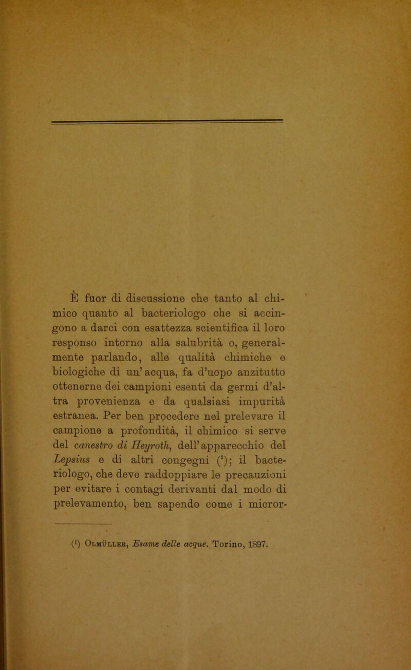 1 E fuor di discussione che tanto al chi- mico quanto al bacteriologo che si accin- gono a darci con esattezza scientifica il loro responso intorno alla salubrità o, general- mente parlando, alle qualità chimiche e biologiche di un’acqua, fa d’uopo anzitutto ottenerne dei campioni esenti da germi d’al- tra provenienza e da qualsiasi impurità estranea. Per ben procedere nel prelevare il campione a profondità, il chimico si serve del canestro di Heyrotli, dell’apparecchio del Lejpsius e di altri congegni (*); il bacte- riologo, che deve raddoppiare le precauzioni per evitare i contagi derivanti dal modo di prelevamento, ben sapendo come i micror- (q Olmuller, Esame delle acque. Torino, 1897.