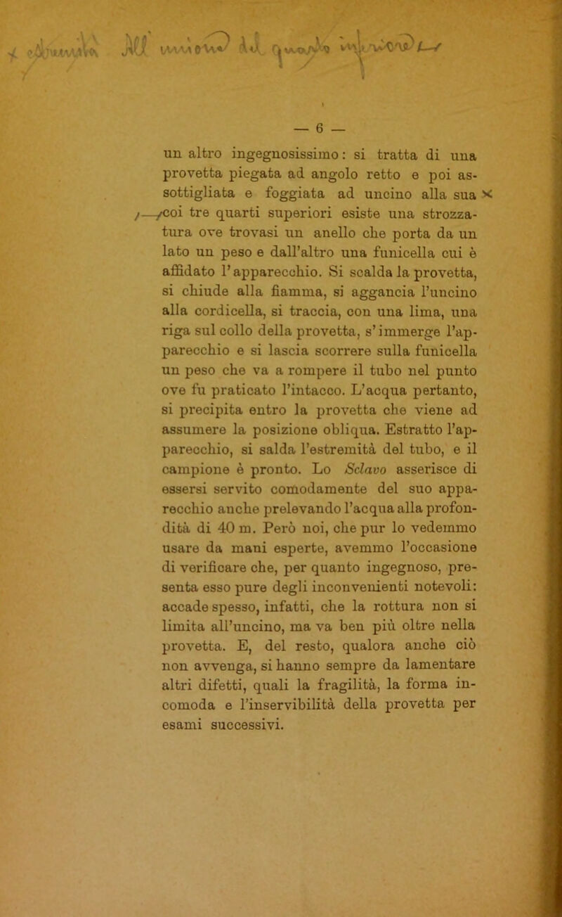 / — 6 — un altro ingegnosissimo : si tratta di una provetta piegata ad angolo retto e poi as- sottigliata e foggiata ad uncino alla sua x )—/Coi tre quarti superiori esiste una strozza- tura ove trovasi un anello che porta da un lato un peso e dall’altro una funicella cui è affidato l’apparecchio. Si scalda la provetta, si chiude alla fiamma, si aggancia l’uncino alla cordicella, si traccia, con una lima, una riga sul collo della provetta, s’immerge l’ap- parecchio e si lascia scorrere sulla funicella un peso che va a rompere il tubo nel punto ove fu praticato l’intacco. L’acqua pertanto, si precipita entro la provetta che viene ad assumere la posizione obliqua. Estratto l’ap- parecchio, si salda l’estremità del tubo, e il campione è pronto. Lo Sciavo asserisce di essersi servito comodamente del suo appa- recchio anche prelevando l’acqua alla profon- dità di 40 m. Però noi, che pur lo vedemmo usare da mani esperte, avemmo l’occasione di verificare che, per quanto ingegnoso, pre- senta esso pure degli inconvenienti notevoli: accade spesso, infatti, che la rottura non si limita all’uncino, ma va ben più oltre nella provetta. E, del resto, qualora anche ciò non avvenga, si hanno sempre da lamentare altri difetti, quali la fragilità, la forma in- comoda e l’inservibilità della provetta per esami successivi.