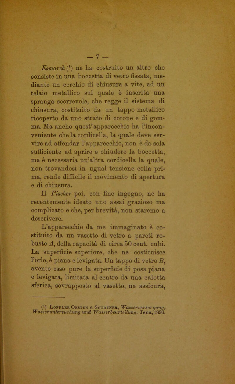 Esmarch (‘) ne ha costruito un altro che consiste in una boccetta di vetro fissata, me- diante un cerchio di chiusura a vite, ad un telaio metallico sul quale è inserita una spranga scorrevole, che regge il sistema di chiusura, costituito da un tappo metallico ricoperto da uno strato di cotone e di gom- ma. Ma anche quest’apparecchio ha Tincon- veniente che la cordicella, la quale deve ser- vire ad affondar l’apparecchio, non è da sola sufficiente ad aprire e chiudere la boccetta, ma è necessaria un’altra cordicella la quale, non trovandosi in ugual tensione colla pri- ma, rende difficile il movimento di apertura e di chiusura. n Fischer poi, con fine ingegno, ne ha recentemente ideato uno assai gi’azioso ma complicato e che, per brevità, non staremo a descrivere. L’apparecchio da me immaginato è co- stituito da un vasetto di vetro a pareti ro- buste della capacità di circa 50 cent. cubi. La superficie superiore, che ne costituisce l’orlo, è piana e levigata. Un tappo di vetro 5, avente esso pure la superficie di posa piana e levigata, limitata al centro da una calotta sferica, sovrapposto al vasetto, ne assicura. (*) (*) Loppler Oesten e Seudtner, Wasserversorgung, Wasseruntersuchung und Wasserbeurteilung. Jena, 1896.