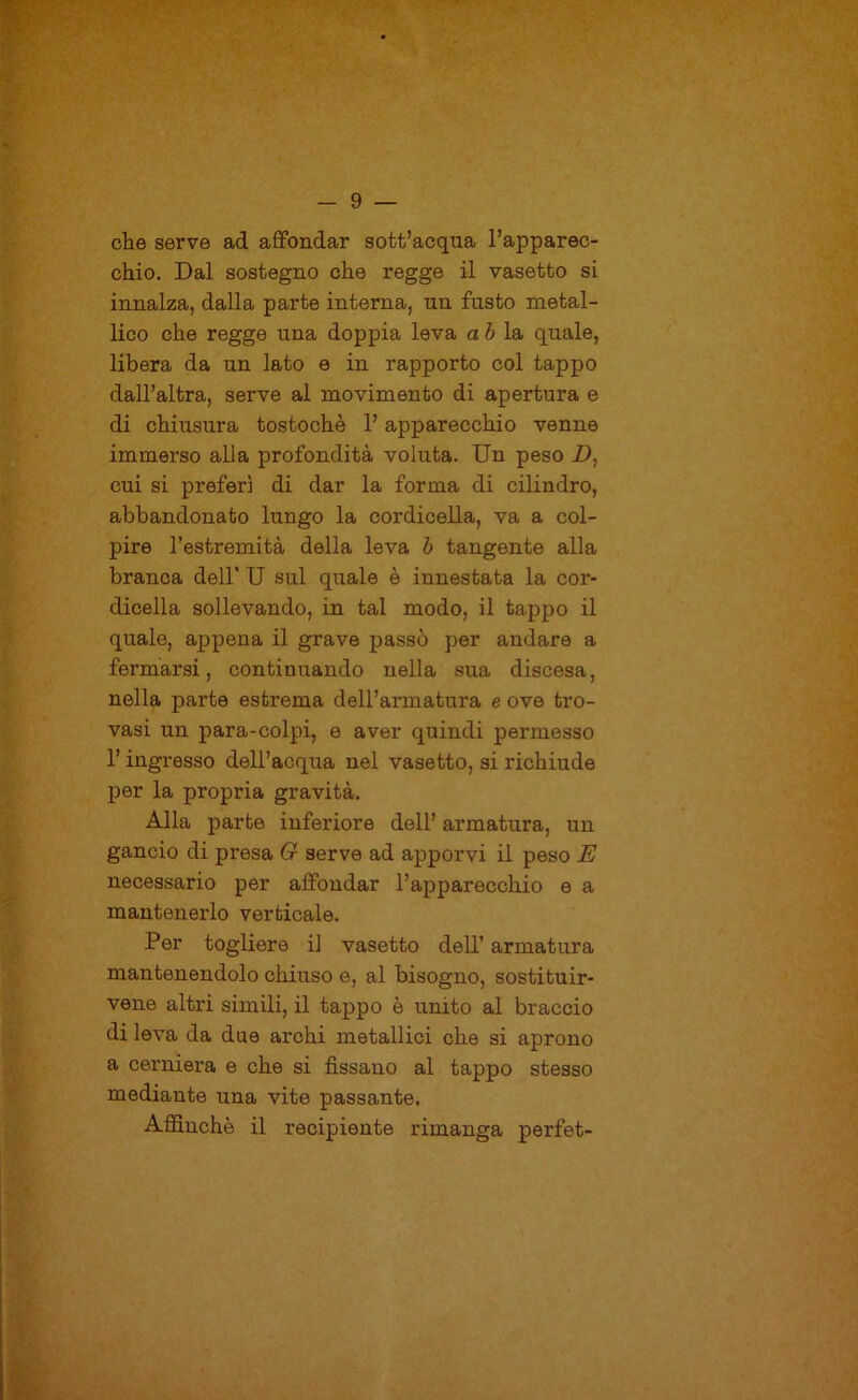 che serve ad affondar sott’acqua l’apparec- chio, Dal sostegno che regge il vasetto si innalza, dalla parte interna, un fusto metal- lico che regge una doppia leva a ò la quale, libera da un lato e in rapporto col tappo dall’altra, serve al movimento di apertura e di chiusura tostochè l’apparecchio venne immerso alla profondità voluta. Un peso Z), cui si preferì di dar la forma di cilindro, abbandonato lungo la cordicella, va a col- pire l’estremità della leva h tangente alla branca dell' U sul quale è innestata la cor- dicella sollevando, in tal modo, il tappo il quale, appena il grave passò per andare a fermarsi, continuando nella sua discesa, nella parte estrema dell’armatura e ove tro- vasi un para-colpi, e aver quindi permesso 1’ ingresso dell’acqua nel vasetto, si richiude j)er la propria gravità. Alla parte inferiore dell’ armatura, un gancio di presa G serve ad apporvi il peso E necessario per affondar l’apparecchio e a mantenerlo verticale. Per togliere il vasetto dell’ armatura mantenendolo chiuso e, al bisogno, sostituir- vene altri simili, il tappo è unito al braccio di leva da due archi metallici che si aprono a cerniera e che si fissano al tappo stesso mediante una vite passante. AflSnchè il recipiente rimanga perfet-