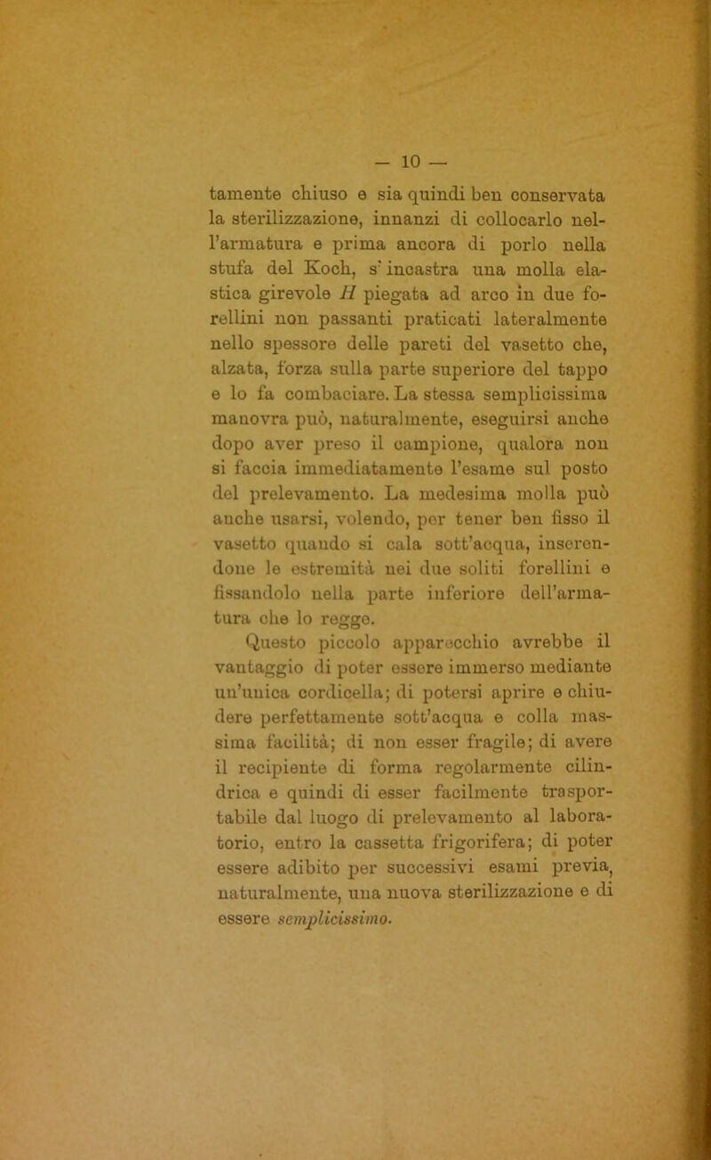 tamente chiuso e sia quindi ben conservata la sterilizzazione, innanzi di collocarlo nel- l’armatura e prima ancora di porlo nella stufa del Koch, s’incastra una molla ela- stica girevole H piegata ad arco in due fo- rellini non passanti praticati lateralmente nello spessore delle pareti del vasetto che, alzata, forza sulla parte superiore del tappo e lo fa combaciare. La stessa semplicissima manovra può, naturalmente, eseguirsi anche dopo aver preso il campione, qualora non si faccia immediatamente l’esame sul posto del prelevamento. La medesima molla può anche usarsi, volendo, per tener ben fisso il vasetto quando si cala sott’acqua, inseren- done le estremità nei due soliti forellini e fissandolo nella parte inferiore dell’arma- tura che lo reggo. Questo piccolo apparecchio avrebbe il vantaggio di poter essere immerso mediante un’unica cordicella; di potersi aprire e chiu- dere perfettamente sott’acqua e colla mas- sima facilità; di non esser fragile; di avere il recipiente di forma regolarmente cilin- drica e quindi di esser facilmente tra .spor- tabile dal luogo di prelevamento al labora- torio, entro la cassetta frigorifera; di poter essere adibito per successivi esami previa^ naturalmente, una nuova sterilizzazione e di essere semplicissimo.