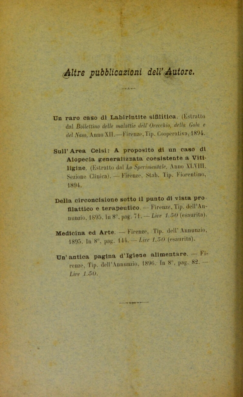 (Altre pubblicazioni dell'autore. Un raro caso di Labirintite slfllitica. (Estrailo dal Bollettino delle malottie dell' Orecchio, della Gola e del Suso, Anno Xll.— l irioizc. 1 ip. Eooporaliva, 18U4. Sull’Area Gelsi: A proposito di un caso di Alopecia generalizzata coesistente a Viti- ligine. (Estrailo dal Lo Sperimentale, Anno XEMll. Sozioin* Clinica). — Eironzo, Siali. Tip. Kiorcntino, IS'.H. Della circoncisione sotto 11 punto di vista prò lllattlco e terapeutico.- Firenze, lip. dell’An- nnnziu. 181).'). In pag. 1\.— Lire l.rjO (esaurita). Medicina ed Arte. — Firenze, Tip. dell' Annunzio, ISD.'). In S, pag. \ ^^. — Lire I.'jO (esaurita). Un’antica pagina d’Igiene alimentare. H- renze, Tip. dell’Annunzio, IXDt'i. In S, pag. 8”2. Lire l.óU.