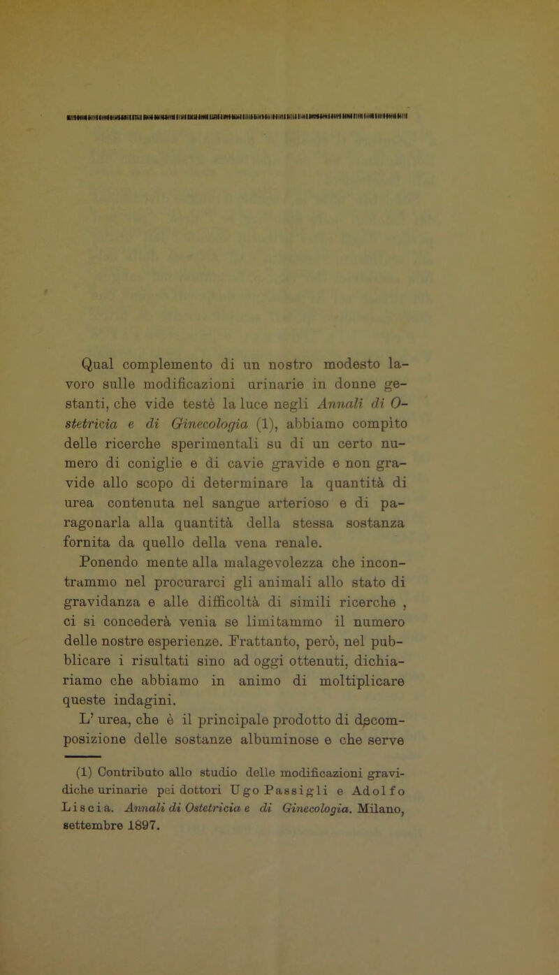 Qual complemento di un nostro modesto la- voro sulle modificazioni urinarie in donne ge- stanti, che vide testé la luce negli Annali di O- stetricia e di Ginecologia (1), abbiamo compito delle ricerche sperimentali su di un certo nu- mero di coniglie e di cavie gravide e non gra- vide allo scopo di determinare la quantità di urea contenuta nel sangue arterioso e di pa- ragonarla alla quantità della stessa sostanza fornita da quello della vena renale. Ponendo mente alla malagevolezza che incon- trammo nel procurarci gli animali allo stato di gravidanza e alle difficoltà di simili ricerche , ci si concederà venia se limitammo il numero delle nostre esperienze. Frattanto, però, nel pub- blicare i risultati sino ad oggi ottenuti, dichia- riamo che abbiamo in animo di moltiplicare queste indagini. L’ urea, che è il principale prodotto di decom- posizione delle sostanze albuminose e che serve (1) Contributo allo studio delle modificazioni gravi- diche urinarie pei dottori Ugo Passigli e Ado 1 f o Liscia. Annali di Ostetricia e di Ginecologia. Milano, settembre 1897.