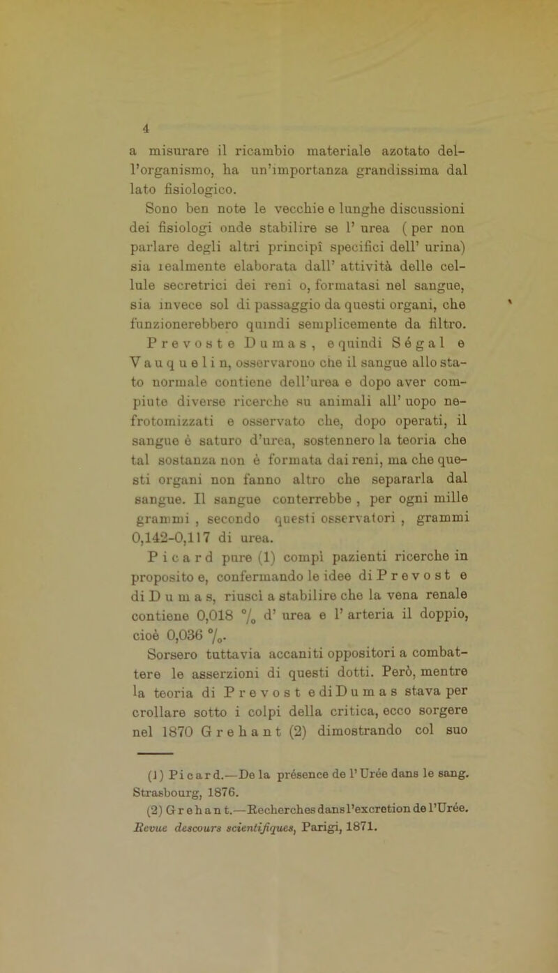 a misurare il ricambio materiale azotato del- l’organismo, ha un’importanza grandissima dal lato fisiologico. Sono ben note le vecchie e lunghe discussioni dei fisiologi onde stabilire se 1’ urea ( per non parlare degli altri principi specifici dell’ urina) sia lealmente elaborata dall’ attività delle cel- lule secretrici dei reni o, formatasi nel sangue, sia invece sol di passaggio da questi organi, che funzionerebbero quindi semplicemente da filtro. Prevosto Dumas, e quindi Segai e Vauquelin, osservarono che il sangue allo sta- to normale contiene dell’urea e dopo aver com- piuto diverse ricerche su animali all’ uopo ne- frotomizzati e osservato che, dopo operati, il sangue è saturo d’urea, sostennero la teoria che tal sostanza non è formata dai reni, ma che que- sti organi non fanno altro che separarla dal sangue. Il sangue conterrebbe , per ogni mille grammi , secondo questi osservatori , grammi 0,142-0,117 di urea. Picard pnre (1) compì pazienti ricerche in proposito e, confermando le idee diPrevost e di D u m a s, riuscì a stabilire che la vena renale contiene 0,018 % urea e 1* arteria il doppio, cioè 0,030 %• Sorsero tuttavia accaniti oppositori a combat- tere le asserzioni di questi dotti. Però, mentre la teoria di Prevost e di Dumas stava per crollare sotto i colpi della critica, ecco sorgere nel 1870 Grehant (2) dimostrando col suo (J) Picard.—De la présence de l’Uree dans le sang. Strasbourg, 1876. (2) G r o h a n t.—Becherches dansl’excretion de l’Uróe. Eevue descours acientijiqu.es, Parigi, 1871.