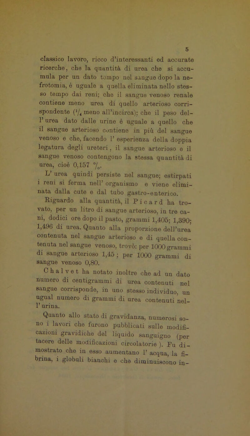 classico lavoro, ricco d’interessanti ed accurate ricerche, che la quantità di urea che si accu- mula per un dato tempo nel sangue dopo la ne- frotomia^ uguale a quella eliminata nello stes- so tempo dai reni; che il sangue venoso renale contiene meno urea di quello arterioso corri- spondente (*/4 meno all’incirca); che il peso del- 1’ urea dato dalle urine è uguale a quello che il sangue arterioso contiene in più del sangue venoso e che, facendo 1’ esperienza della doppia legatura degli ureteri , il sangue arterioso e il sangue venoso contengono la stessa quantità di urea, cioè 0,157 °/o. L’ urea quindi persiste nel sangue; estirpati i reni si ferma nell’ organismo e viene elimi- nata dalla cute e dal tubo gastro-enterico. Riguardo alla quantità, il Picard ha tro- vato, per un litro di sangue arterioso, in tre ca- ni, dodici ore dopo il pasto, grammi 1,405; 1,390; 1,496 di urea. Quanto alla proporzione dell’urea contenuta nel sangue arterioso e di quella con- tenuta nel sangue venoso, trovò: per 1000 grammi di sangue arterioso 1,45 ; per 1000 grammi di sangue venoso 0,80. C h a 1 v e t ha notato inoltre che ad un dato numero di centigrammi di urea contenuti nel sangue corrisponde, in uno stesso individuo, un ugual numero di grammi di urea contenuti nel- 1’ urina. Quanto allo stato di gravidanza, numerosi so- no i lavori che furono pubblicati sulle modifi- cazioni gravidiche del liquido sanguigno (per tacere delle modificazioni circolatorie). Pu di- mostrato che in esso aumentano 1’ acqua, la fi- brina, i globuli bianchi e che diminuiscono in-