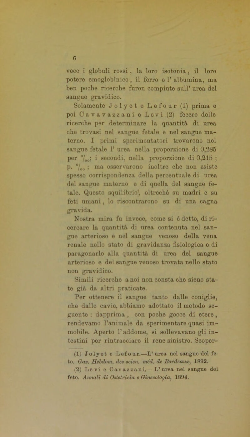 vece i globuli rossi , la loro isotoma , il loro potere emoglobinico, il ferro e 1’ albumina, ma ben poche ricerche furon compiute sull’ urea del sangue gravidico. Solamente Jolyet e Lefour (1) prima e poi Cavavazzani e Levi (2) fecero delle ricerche per determinare la quantità di urea che trovasi nel sangue fetale e nel sangue ma- terno. I primi sperimentatori trovarono nel sangue fetale 1’ urea nella proporzione di 0,285 per i secondi, nella proporzione di 0,215 ; p. %„ ; ma osservarono inoltre che non esiste spesso corrispondenza della percentuale di urea del sangue materno o di quella del sangue fe- tale. Questo squilibrio', oltreché su madri e su feti umani, lo riscontrarono su di una cagna gravida. Nostra mira fu invece, come si è detto, di ri- cercare la quantità di urea contenuta nel san- gue arterioso e nel sangue venoso della vena renale nello stato di gravidanza fisiologica e di paragonarlo alla quantità di urea del sangue arterioso e del sangue venoso trovata nello stato non gravidico. Simili ricerche a noi non consta che sieno sta- te già da altri praticate. Per ottenere il sangue tanto dalle coniglie, che dalle cavie, abbiamo adottato il metodo se- guente : dapprima , con poche gocce di etere, rendevamo l’animale da sperimentare quasi im- mobile. Aperto l’addome, si sollevavano gli in- testini per rintracciare il rene sinistro. Scoper- ai Jolyet e Lefour.—L’urea nel sangue del fe- to. Gaz. Hebdom. des sciai, méd. de Bordeaux, 1892. (2) Levi e Cavazzani.— L’urea nel sangue del feto. Annali di Ostetricia e Ginecologia, 1894.