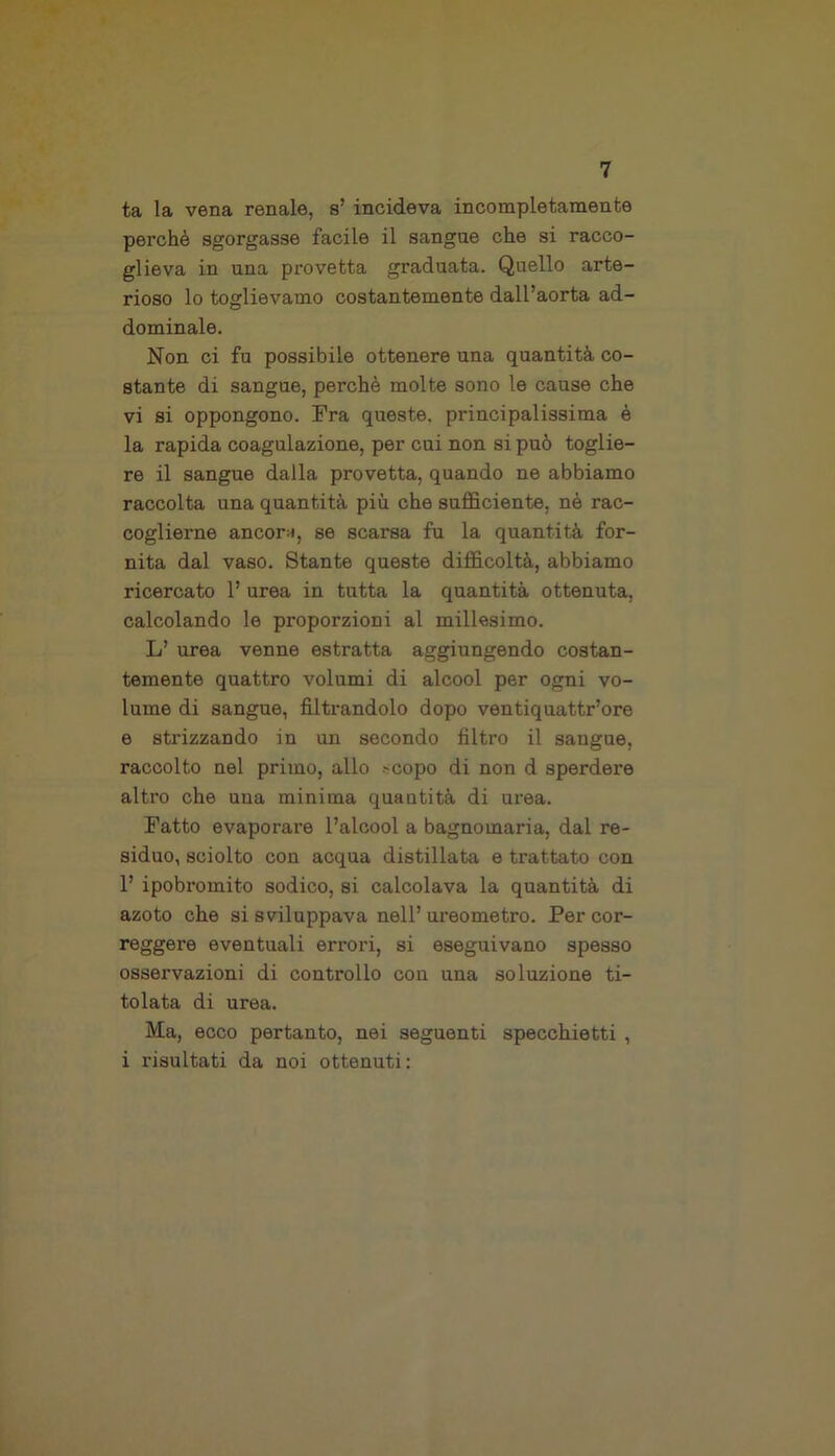 ta la vena renale, s’ incideva incompletamente perchè sgorgasse facile il sangue che si racco- glieva in una provetta graduata. Quello arte- rioso lo toglievamo costantemente dall’aorta ad- dominale. Non ci fu possibile ottenere una quantità co- stante di sangue, perchè molte sono le cause che vi si oppongono. Fra queste, principalissima è la rapida coagulazione, per cui non si può toglie- re il sangue dalla provetta, quando ne abbiamo raccolta una quantità più che sufficiente, nè rac- coglierne ancor;», se scarsa fu la quantità for- nita dal vaso. Stante queste difficoltà, abbiamo ricercato 1’ urea in tutta la quantità ottenuta, calcolando le proporzioni al millesimo. L’ urea venne estratta aggiungendo costan- temente quattro volumi di alcool per ogni vo- lume di sangue, filtrandolo dopo ventiquattr’ore e strizzando in un secondo filtro il sangue, raccolto nel primo, allo .-copo di non d sperdere altro che una minima quantità di urea. Fatto evaporare l’alcool a bagnomaria, dal re- siduo, sciolto con acqua distillata e trattato con 1’ ipobromito sodico, si calcolava la quantità di azoto che si sviluppava nell’ ureometro. Per cor- reggere eventuali errori, si eseguivano spesso osservazioni di controllo con una soluzione ti- tolata di urea. Ma, ecco pertanto, nei seguenti specchietti , i risultati da noi ottenuti: