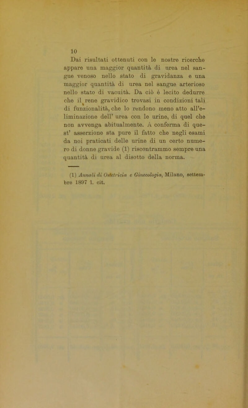 Dai risultati ottenuti con le nostre ricerche appare una maggior quantità di urea nel san- gue venoso nello stato di gravidanza e una maggior quantità di urea nel sangue arterioso nello stato di vacuità. Da ciò è lecito dedurre che il ^ rene gravidico trovasi in condizioni tali di funzionalità, che lo rendono meno atto all’e- liminazione dell’ urea con le urine, di quel che non avvenga abitualmente. A conferma di que- st’ asserzione sta pure il fatto che negli esami da noi praticati delle urine di un certo nume- ro di donne gravide (1) riscontrammo sempre una quantità di urea al disotto della norma. (1) Annali di Ostetricia e Ginecologia, Milano, settem- bre 1897 1. cit.