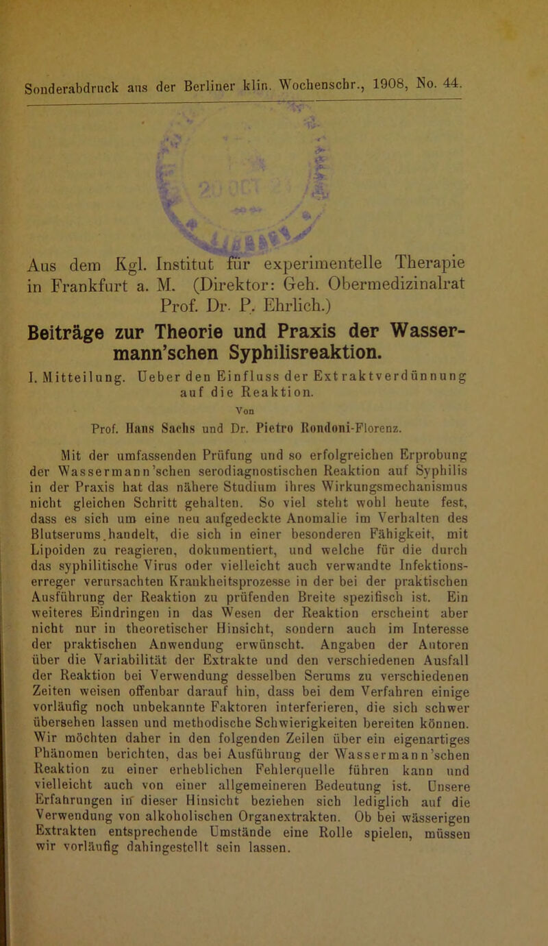 Souderabdrnck ans der Berliner klin. ^ocbenschr., 1908, No. 44. Aus dem Kgl. Institut für experimentelle Therapie in Frankfurt a. M. (Direktor: Geh. Obermedizinalrat Prof. Dr- P. Ehrlich.) Beiträge zur Theorie und Praxis der Wasser- mann’schen Syphilisreaktion. I. Mitteilung. Ueber den Einfluss der Extraktverdünnung auf die Reaktion. Von Prof. Hans Saelis und Dr. Pietro Rondoni-Florenz. Mit der umfassenden Prüfung und so erfolgreichen Erprobung der Wassermann'sehen serodiagnostischen Reaktion auf Syphilis in der Praxis hat das nähere Studium ihres Wirkungsmechanismus nicht gleichen Schritt gehalten. So viel steht wohl heute fest, dass es sich um eine neu aufgedeckte Anomalie im Verhalten des Blutserums.handelt, die sich in einer besonderen Fähigkeit, mit Lipoiden zu reagieren, dokumentiert, und welche für die durch das syphilitische Virus oder vielleicht auch verwandte Infektions- erreger verursachten Krankheitsprozesse in der bei der praktischen Ausführung der Reaktion zu prüfenden Breite spezifisch ist. Ein weiteres Eindringen in das Wesen der Reaktion erscheint aber nicht nur in theoretischer Hinsicht, sondern auch im Interesse der praktischen Anwendung erwünscht. Angaben der Autoren über die Variabilität der Extrakte und den verschiedenen Ausfall der Reaktion bei Verwendung desselben Serums zu verschiedenen Zeiten weisen offenbar darauf hin, dass bei dem Verfahren einige vorläufig noch unbekannte Faktoren interferieren, die sich schwer übersehen lassen und methodische Schwierigkeiten bereiten können. Wir möchten daher in den folgenden Zeilen über ein eigenartiges Phänomen berichten, das bei Ausführung der Wasserman n’schen Reaktion zu einer erheblichen Fehlerquelle führen kann und vielleicht auch von einer allgemeineren Bedeutung ist. Unsere Erfahrungen in dieser Hinsicht beziehen sich lediglich auf die Verwendung von alkoholischen Organextrakten. Ob bei wässerigen Extrakten entsprechende Umstände eine Rolle spielen, müssen wir vorläufig dahingestellt sein lassen.