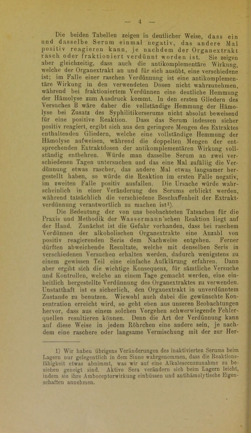 Die beiden Tabellen zeigen in deutlicher Weise, dass ein und dasselbe Serum einmal negativ, das andere Mal positiv reagieren kann, je nachdem der Organextrakt rasch oder fraktioniert verdünnt worden ist. Sie zeigen aber gleichzeitig, dass auch die antikomplementäre Wirkung, welche der Organextrakt an und für sich ausübt, eine verschiedene ist; im Falle einer raschen Verdünnung ist eine antikoraplemen- täre \N irkung in den verwendeten Dosen nicht wahrzunehraen, während bei fraktioniertem Verdünnen eine deutliche Hemmung der Hämolyse zum Ausdruck kommt. In den ersten Gliedern des Versuches B wäre daher die vollständige Hemmung der Hämo- lyse bei Zusatz des Syphilitikerserums nicht absolut beweisend für eine positive Reaktion. Dass das Serum indessen sicher positiv reagiert, ergibt sich aus den geringere Mengen des Extraktes enthaltenden Gliedern, welche eine vollständige Hemmung der Hämolyse aufweisen, während die doppelten Mengen der ent- sprechenden Extraktdosen der antikomplementäreu Wirkung voll- ständig entbehren. Würde man dasselbe Serum an zwei ver- schiedenen Tagen untersuchen und das eine Mal zufällig die Ver- dünnung etwas rascher, das andere Mal etwas langsamer her- gestellt haben, so würde die Reaktion im ersten Falle negativ, im zweiten Falle positiv ausfallen. Die Ursache würde wahr- scheinlich in einer Veränderung des Serums erblickt werden, während tatsächlich die verschiedene Beschafifenheit der Extrakt- verdünnung verantwortlich zu machen ist*). Die Bedeutung der von uns beobachteten Tatsachen für die Praxis und .Methodik der Wasserinann’schen Reaktion liegt auf der Hand. Zunäch.st ist die Gefahr vorhanden, dass bei raschem Verdünnen der alkoholischen Organextrakte eine Anz.ahl von positiv reagierenden Seris dem Nachweise entgehen. Ferner dürften abweichende Re.sultate, welche mit denselben Seris in verschiedenen Versuchen erhalten werden, dadurch wenigstens zu einem gewissen Teil eine einfache Aufklärung erfahren. Dann aber ergibt sich die wichtige Konsequenz, für sämtliche Versuche und Kontrollen, welche an einem Tage gemacht werden, eine ein- heitlich hergestellte Verdünnung des Organextraktes zu verwenden. Unstatthaft ist es sicherlich, den Organextrakt in unverdünntem Zustande zu benutzen. Wiewohl auch dabei die gewünschte Kon- zentration erreicht wird, so geht eben aus unseren Beobachtungen hervor, dass aus einem solchen Vorgehen schwerwiegende Fehler- quellen resultieren können. Denn die Art der Verdünnung kann auf diese Weise in jedem Röhrchen eine andere sein, je nach- dem eine raschere oder langsame Vermischung mit der zur Her- 1) Wir haben übrigens Veränderungen des inaktivierten Serums beim Lagern nur gelegentlich in dem Sinne wahrgenommen, dass die Reaktions- fähigkeit etwas abnimmt, was wir auf eine Alkalescenzzunahme zu be- ziehen geneigt sind. Aktive Sera verändern sich beim Lagern leicht, indem sie ihre Amboceptorwirkuog einbüssen und antihämolytische Eigen- schaften annehmen.