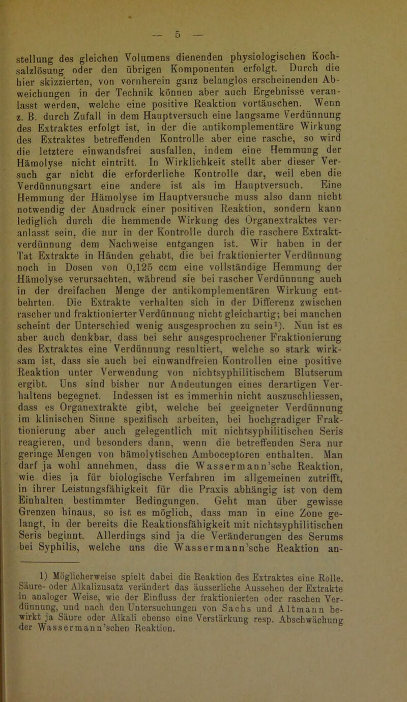 Stellung des gleichen Volumens dienenden physiologischen Koch- salzlösung oder den übrigen Komponenten erfolgt. Durch die hier skizzierten, von vornherein ganz belanglos erscheinenden Ab- weichungen in der Technik können aber auch Ergebnisse veran- lasst werden, welche eine positive Reaktion Vortäuschen. Wenn z. ß. durch Zufall in dem Hauptversuch eine langsame Verdünnung des E.Ktraktes erfolgt ist, in der die antikorapleraentäre Wirkung des Extraktes betreffenden Kontrolle aber eine rasche, so wird die letztere einwandsfrei ausfallen, indem eine Hemmung der Hämolyse nicht eintritt. In Wirklichkeit stellt aber dieser Ver- such gar nicht die erforderliche Kontrolle dar, weil eben die Verdünnungsart eine andere ist als im Hauptversuch. Eine Hemmung der Hämolyse im Hauptversuche muss also dann nicht notwendig der Ausdruck einer positiven Reaktion, sondern kann lediglich durch die hemmende Wirkung des Organextraktes ver- anlasst sein, die nur in der Kontrolle durch die raschere Extrakt- verdünnung dem Nachweise entgangen ist. Wir haben in der Tat Extrakte in Händen gehabt, die bei fraktionierter Verdünnung noch in Dosen von 0,125 ccm eine vollständige Hemmung der Hämolyse verursachten, während sie bei rascher Verdünnung auch in der dreifachen Menge der antikomplementären Wirkung ent- behrten. Die Extrakte verhalten sich in der Differenz zwischen rascher und fraktionierter Verdünnung nicht gleichartig; bei manchen scheint der Unterschied wenig ausgesprochen zu seiiO)- Nun ist es aber auch denkbar, dass bei sehr ausgesprochener Fraktionierung des Extraktes eine Verdünnung resultiert, welche so stark wirk- sam ist, dass sie auch bei einwandfreien Kontrollen eine positive Reaktion unter Verwendung von nichtsyphilitischem Blutserum ergibt. Uns sind bisher nur Andeutungen eines derartigen Ver- haltens begegnet. Indessen ist es immerhin nicht auszuschliessen, dass es Organextrakte gibt, welche bei geeigneter Verdünnung im klinischen Sinne spezifisch arbeiten, bei hochgradiger Frak- tionierung aber auch gelegentlich mit nichtsyphilitischen Seris reagieren, und besonders dann, wenn die betreffenden Sera nur geringe Mengen von hämolytischen Amboceptoren enthalten. Man darf ja wohl annehmen, dass die Wassermann’sche Reaktion, wie dies ja für biologische Verfahren im allgemeinen zutrifft, in ihrer Leistungsfähigkeit für die Praxis abhängig ist von dem Einhalten bestimmter Bedingungen. Geht man über gewisse Grenzen hinaus, so ist es möglich, dass man in eine Zone ge- langt, in der bereits die Reaktionsfähigkeit mit nichtsyphilitischen Seris beginnt. Allerdings sind ja die Veränderungen des Serums bei Syphilis, welche uns die Wassermann’sche Reaktion an- 1) Möglicherweise spielt dabei die Reaktion des Extraktes eine Rolle. Säure- oder Alkalizusatz verändert das äusserliche Aussehen der Extrakte in analoger Weise, wie der Einfluss der fraktionierten oder raschen Ver- dünnung, und nach den Untersuchungen von Sachs und Altmann be- wirkt ja Säure oder Alkali ebenso eine Verstärkung resp. Abschwächung der Wassermann’schen Reaktion.