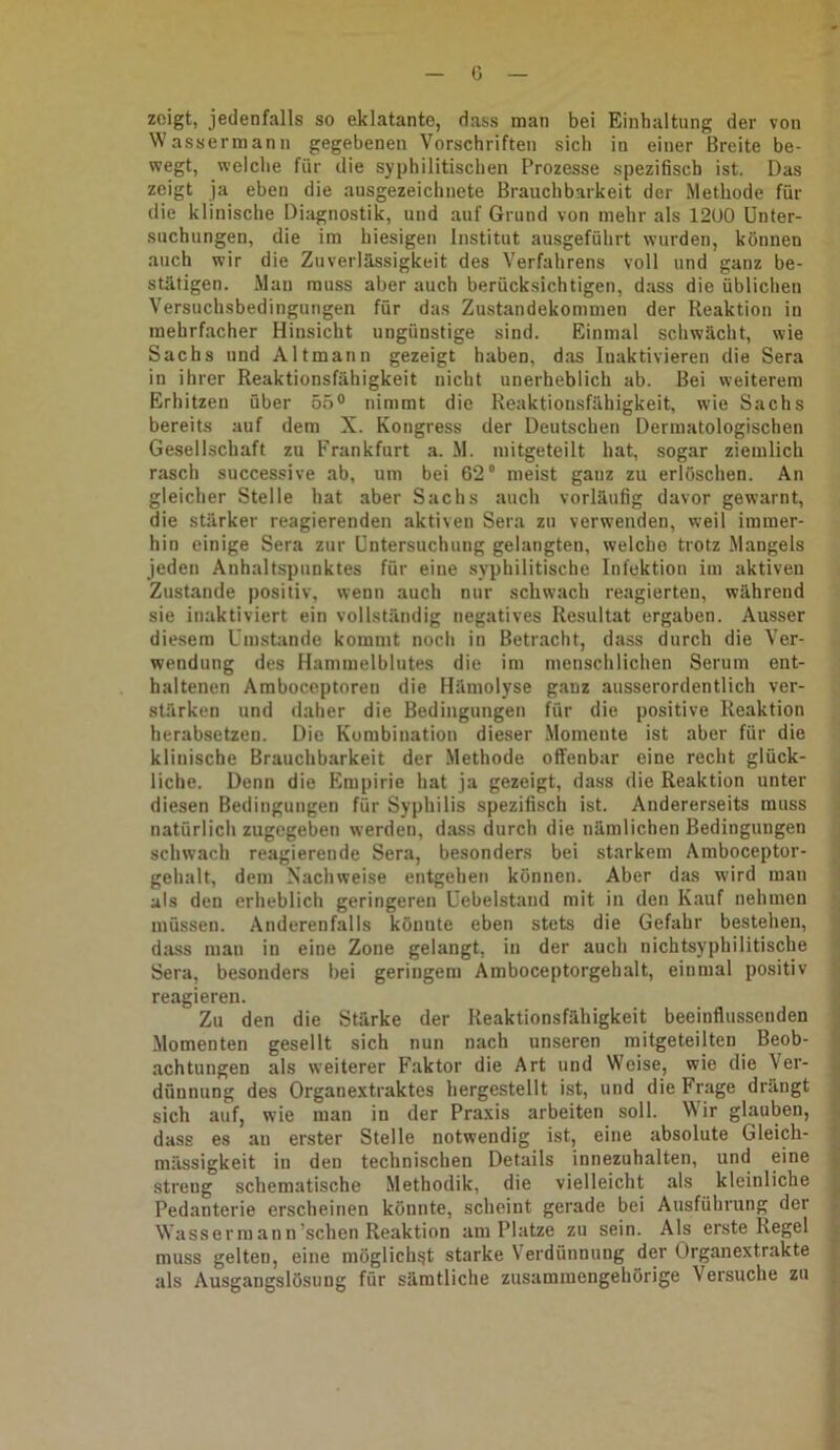 G zeigt, jedenfalls so eklatante, dass man bei Einhaltung der von Wassermann gegebenen Vorschriften sich in einer Breite be- wegt, welche für die syphilitischen Prozesse spezifisch ist. Das zeigt ja eben die ausgezeichnete Brauchbarkeit der Methode für die klinische Diagnostik, und auf Grund von mehr als 12U0 Unter- suchungen, die im hiesigen Institut ausgeführt wurden, können auch wir die Zuverlässigkeit des Verfahrens voll und ganz be- stätigen. Man muss aber auch berücksichtigen, dass die üblichen Versuchsbedingungen für das Zustandekommen der Reaktion in mehrfacher Hinsicht ungünstige sind. Einmal schwächt, wie Sachs und Altmann gezeigt haben, das Inaktivieren die Sera in ihrer Reaktionsfähigkeit nicht unerheblich ab. Bei weiterem Erhitzen über 55° nimmt die Reaktionsfähigkeit, wie Sachs bereits auf dem X. Kongress der Deutschen Dermatologischen Gesellschaft zu Frankfurt a. M. mitgeteilt hat, sogar ziemlich rasch successive ab, um bei 62° meist ganz zu erlöschen. An gleicher Stelle hat aber Sachs auch vorläufig davor gewarnt, die stärker reagierenden aktiven Sera zu verwenden, weil immer- hin einige Sera zur Untersuchung gelangten, welche trotz Mangels jeden Anhaltspunktes für eine syphilitische Infektion im aktiven Zustande positiv, wenn auch nur schwach reagierten, während sie inaktiviert ein vollständig negatives Re.sultat ergaben. Ausser diesem Umstande kommt noch in Betracht, dass durch die Ver- wendung des Hammelblutes die im menschlichen Serum ent- haltenen Amboceptoren die Hämolyse ganz ausserordentlich ver- stärken und daher die Bedingungen für die positive Reaktion herabsetzen. Die Kombination dieser .Momente ist aber für die klinische Brauchbarkeit der Methode offenbar eine recht glück- liche. Denn die Empirie hat ja gezeigt, dass die Reaktion unter diesen Bedingungen für Syphilis spezifisch ist. Andererseits muss natürlicli zugegeben werden, dass durch die nämlichen Bedingungen schwach reagierende Sera, besonders bei starkem Amboceptor- gehalt, dem Xachweise entgehen können. Aber das wird man als den erheblich geringeren üebelstand mit in den Kauf nehmen müssen. Anderenfalls könnte eben stets die Gefahr bestehen, da-ss man in eine Zone gelangt, in der auch nichtsyphilitische Sera, besonders bei geringem Amboceptorgehalt, einmal positiv reagieren. Zu den die Stärke der Reaktionsfähigkeit beeinflussenden .Momenten gesellt sich nun nach unseren mitgeteilten Beob- achtungen als weiterer Faktor die Art und Weise, wie die Ver- dünnung des Organextraktes hergestellt ist, und die Frage drängt sich auf, wie man in der Praxis arbeiten soll. Wir glauben, dass es au erster Stelle notwendig ist, eine absolute Gleich- mässigkeit in den technischen Details innezuhalten, und eine streng schematische Methodik, die vielleicht als kleinliche Pedanterie erscheinen könnte, scheint gerade bei Ausführung der Wassermann’schen Reaktion am Platze zu sein. Als erste Regel muss gelten, eine möglichst starke Verdünnung der Organextrakte als Ausgangslösung für sämtliche zusammengehörige Versuche zu