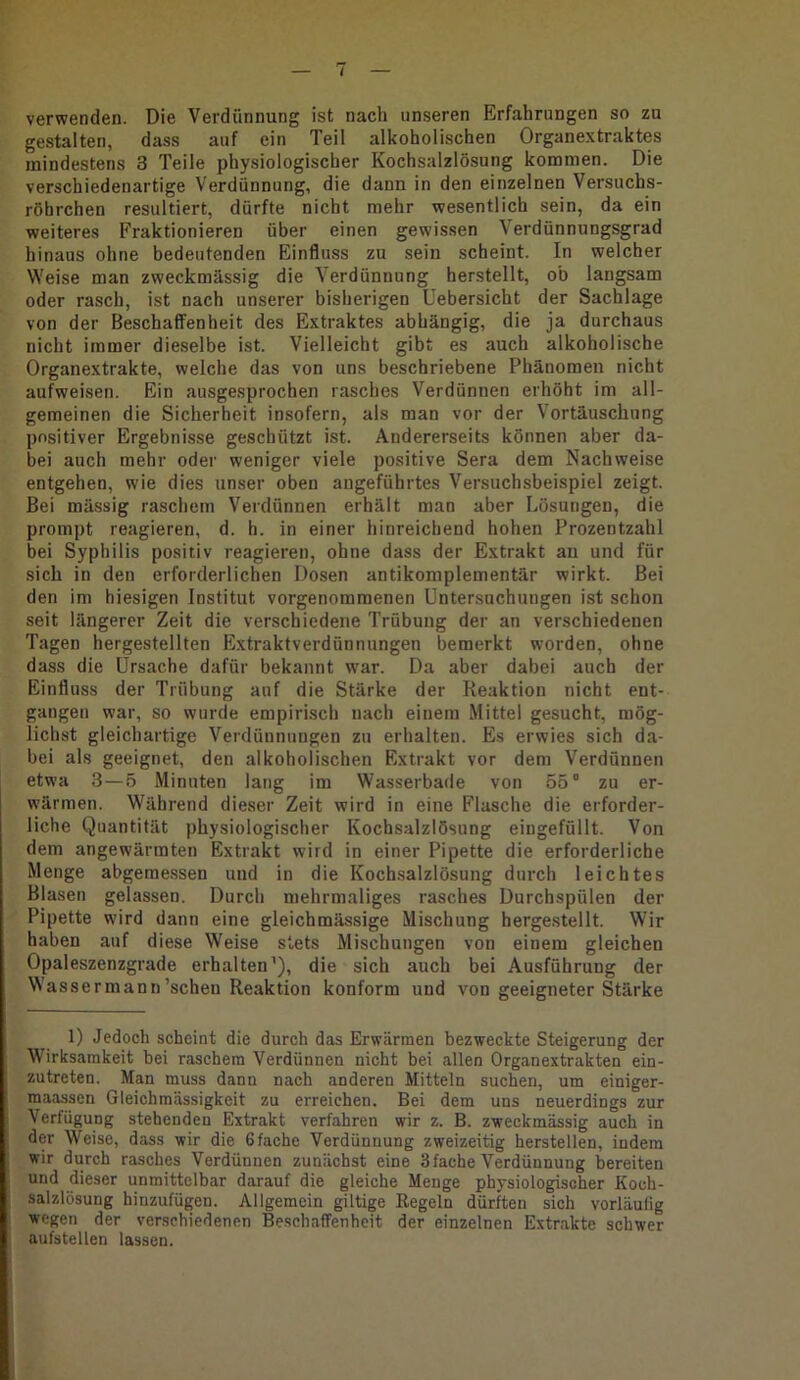 verwenden. Die Verdünnung ist nach unseren Erfahrungen so zu gestalten, dass auf ein Teil alkoholischen Organextraktes mindestens 3 Teile physiologischer Kochsalzlösung kommen. Die verschiedenartige Verdünnung, die dann in den einzelnen Versuchs- röhrchen resultiert, dürfte nicht mehr wesentlich sein, da ein weiteres Fraktionieren über einen gewissen Verdünnungsgrad hinaus ohne bedeutenden Einfluss zu sein scheint. In welcher Weise man zweckmässig die Verdünnung herstellt, ob langsam oder rasch, ist nach unserer bisherigen Uebersicht der Sachlage von der Beschaffenheit des Extraktes abhängig, die ja durchaus nicht immer dieselbe ist. Vielleicht gibt es auch alkoholische Organextrakte, welche das von uns beschriebene Phänomen nicht aufweisen. Ein ausgesprochen rasches Verdünnen erhöht im all- gemeinen die Sicherheit insofern, als man vor der Vortäuschung positiver Ergebnisse geschützt ist. Andererseits können aber da- bei auch mehr oder weniger viele positive Sera dem Nachweise entgehen, wie dies unser oben angeführtes Versuchsbeispiel zeigt. Bei mässig raschem Verdünnen erhält man aber Lösungen, die prompt reagieren, d. h. in einer hinreichend hohen Prozentzahl bei Syphilis positiv reagieren, ohne dass der Extrakt au und für sich in den erforderlichen Dosen antikoniplementär wirkt. Bei den im hiesigen Institut vorgenommenen Untersuchungen ist schon seit längerer Zeit die verschiedene Trübung der an verschiedenen Tagen hergestellten Extraktverdünnungen bemerkt worden, ohne dass die Ursache dafür bekannt w’ar. Da aber dabei auch der Einfluss der Trübung auf die Stärke der Reaktion nicht ent- gangen war, so wurde empirisch nach einem Mittel gesucht, mög- lichst gleichartige Verdünnungen zu erhalten. Es erwies sich da- bei als geeignet, den alkoholischen Extrakt vor dem Verdünnen etwa 3—5 Minuten lang im Wasserbade von 55° zu er- wärmen. Während dieser Zeit wird in eine Flasche die erforder- liche Quantität physiologischer Kochsalzlösung eingefüllt. Von dem angewärmten Extrakt wird in einer Pipette die erforderliche Menge abgemessen und in die Kochsalzlösung durch leichtes Blasen gelassen. Durch mehrmaliges rasches Durchspülen der Pipette wird dann eine gleichmässige Mischung herge.stellt. Wir haben auf diese Weise stets Mischungen von einem gleichen Opaleszenzgrade erhalten’), die sich auch bei Ausführung der Wassermann'scheu Reaktion konform und von geeigneter Stärke 1) Jedoch scheint die durch das Erwärmen bezweckte Steigerung der Wirksamkeit bei raschem Verdünnen nicht bei allen Organextrakten ein- zutreten. Man muss dann nach anderen Mitteln suchen, um einiger- maassen Gleichmässigkeit zu erreichen. Bei dem uns neuerdings zur Verfügung stehenden Extrakt verfahren wir z. B. zweckmässig auch in der Weise, dass wir die 6fache Verdünnung zweizeitig herstellen, indem wir durch rasches Verdünnen zunächst eine 3fache Verdünnung bereiten und dieser unmittelbar darauf die gleiche Menge physiologischer Koch- salzlösung hinzufügen. Allgemein gütige Regeln dürften sich vorläulig wegen der verschiedenen Beschaffenheit der einzelnen Extrakte schwer aufstellen lassen.