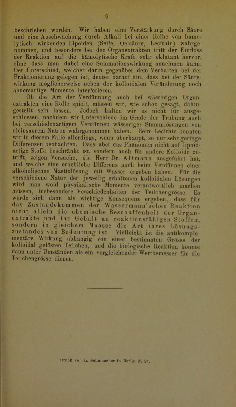 9 beschrieben worden. Wir haben eine Verstärkung durch Säure und eine Abschwächung durch Alkali bei einer Reihe von hämo- lytisch wirkenden Lipoiden (Seife, Oelsäure, Lecithin) wahrge- nommen, und besonders bei den Organextrakten tritt der Einfluss der Reaktion auf die hämolytische Kraft sehr eklatant hervor, ohne dass man dabei eine Summationswirkung annehmen kann. Der Unterschied, welcher darin gegenüber dem Verhalten bei der Fraktionierung gelegen ist, deutet darauf hin, dass bei der Säure- wirkung möglicherweise neben der kolloidalen Veränderung noch andersartige Momente interferieren. Ob die Art der Verdünnung auch bei wässerigen Organ- extrakten eine Rolle spielt, müssen wir, wie schon gesagt, dahin- gestellt sein lassen. Jedoch halten wir es nicht für ausge- schlossen, nachdem wir Unterschiede im Grade der Trübung auch bei verschiedenartigem Verdünnen wässeriger Stammlösungen von oleinsaurem Natron wabrgenommen haben. Beim Lecithin konnten wir in diesem Falle allerdings, wenn überhaupt, so nur sehr geringe Differenzen beobachten. Dass aber das Phänomen nicht auf lipoid- artige Stoffe beschränkt ist, sondern auch für andere Kolloide zu- trifft, zeigen Versuche, die Herr Dr. Altmann ausgeführt hat, und welche eine erhebliche Differenz auch beim Verdünnen einer alkoholischen Mastixlösung mit Wasser ergeben haben. Für die verschiedene Natur der jeweilig erhaltenen kolloidalen Lösungen wird man wohl physikalische Momente verantwortlich machen müssen, insbesondere Verschiedenheiten der Teilchengrö.sse. Es würde sich dann als wichtige Konsequenz ergeben, dass für das Zustandekommen der Wassermann’schen Reaktion nicht allein die chemische Beschaffenheit der Organ- extrakte und ihr Gehalt an reaktionsfähigen Stoffen, sondern in gleichem Maasse die Art ihres Lösungs- zustandes von Bedeutung ist. Vielleicht ist die antikomple- mentäre Wirkung abhängig von einer bestimmten Grösse der kolloidal gelösten Teilchen, und die biologische Reaktion könnte dann unter Umständen als ein vergleichender Wertbemesser für die Teilchengrösse dienen. j