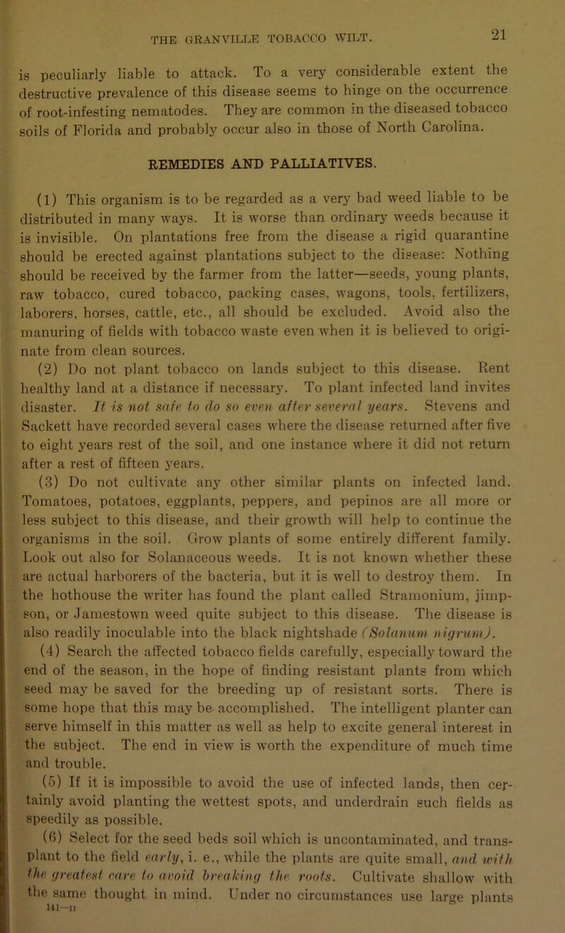is peculiarly liable to attack. To a very considerable extent the destructive prevalence of this disease seetns to hinge on the occurrence of root-infesting nematodes. They are common in the diseased tobacco soils of Florida and probably occur also in those of North Carolina. REMEDIES AND PALLIATIVES. (1) This organism is to be regarded as a very bad weed liable to be distributed in many ways. It is worse than ordinary weeds because it is invisible. On plantations free from the disease a rigid quarantine should be erected against plantations subject to the disease: Nothing should be received by the farmer from the latter—seeds, young plants, raw tobacco, cured tobacco, packing cases, wagons, tools, fertilizers, laborers, horses, cattle, etc., all should be excluded. Avoid also the manuring of fields with tobacco waste even when it is believed to origi- nate from clean sources. (2) Do not plant tobacco on lands subject to this disease. Rent healthy land at a distance if necessary. To plant infected land invites disaster. li is not safp to do so even after several years. Stevens and Sackett have recorded several cases where the disease returned after five to eight 5'ears rest of the soil, and one instance where it did not return after a rest of fifteen j'ears. (3) Do not cultivate any other similar plants on infected land. Tomatoes, potatoes, eggplants, peppers, and pepinos are all more or less subject to this disease, and their growth will help to continue the organisms in the soil. Grow plants of some entirely different family. Look out also for Solanaceous weeds. It is not known whether these are actual harborers of the bacteria, but it is well to destroy them. In the hothouse the writer has found the plant called Stramonium, jimp- son, or .lamestown weed quite subject to this disease. The disease is also readily inoculable into the black nightshade (Solanum nigrum). (4) Search the affected tobacco fields carefully, especially toward the end of the season, in the hope of finding resistant plants from which seed may be saved for the breeding up of resistant sorts. There is some hope that this may be accomplished. The intelligent planter can serve himself in this matter as well as help to excite general interest in the subject. The end in view is worth the expenditure of much time and trouble. (5) If it is impossible to avoid the use of infected lands, then cer- tainly avoid planting the wettest spots, and underdrain such fields as speedily as possible, (6) Select for the seed beds soil which is uncontaminated, and trans- plant to the field early, i. e., while the plants are quite small, and with the greatest rare to avoid hreahing the roots. Cultivate shallow with the same thought in mind. Under no circumstances use large plants U1—11