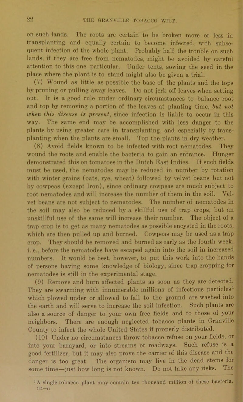 on such lands. The roots are certain to be broken more or less in transplanting and equally certain to become infected, with subse- quent infection of the whole plant. Probably half the trouble on such lands, if they are free from nematodes, might be avoided by careful attention to this one particular. Under tents, sowing the seed in the place where the plant is to stand might also be given a trial. (7) Wound as little as possible the base of the plants and the tops by pruning or pulling away leaves. Do not jerk off leaves when setting out. It is a good rule under ordinary circumstances to balance root and top by removing a portion of the leaves at planting time, hut not when this disease is present, since infection is liable to occur in this way. The same end may be accomplished with less danger to the plants by using greater care in transplanting, and especially by trans- planting when the plants are small. Top the plants in dry weather. (8) Avoid fields known to be infected with root nematodes. They wound the roots and enable the bacteria to gain an entrance. Hunger demonstrated this on tomatoes in the Dutch East Indies. If such fields must be used, the nematodes may be reduced in number by rotation with winter grains (oats, rye, wheat) followed by velvet beans but not i by cowpeas (except Iron), since ordinary cowpeas are much subject to root nematodes and will increase the number of them in the soil. Vel- .* vet beans are not subject to nematodes. The number of nematodes in ■. the soil may also be reduced by a skillful use of trap crops, but an unskillful use of the same will increase their number. The object of a trap crop is to get as many nematodes as possible encysted in the roots, » which are then pulled up and burned. Cowpeas may be used as a trap J crop. They should be removed and burned as early as the fourth week, j i i. e., before the nematodes have escaped again into the soil in increased ■' numbers. It would be best, however, to put this work into the hands of persons having some knowledge of biology, since trap-cropping for nematodes is still in the experimental stage. : (9) Remove and burn affected plants as soon as they are detected. |) They are swarming with innumerable millions of infectious particles^ » which plowed under or allowed to fall to the ground are washed into ; the earth and will serve to increase the soil infection. Such plants are . also a source of danger to your own free fields and to those of your ‘ neighbors. There are enough neglected tobacco plants in Granville ^ Countj' to infect the whole United States if properly distributed. (10) Under no circumstances throw tobacco refuse on your fields, or into your barnyard, or into streams or roadways. Such refuse is a good fertilizer, but it may also prove the carrier of this disease and the danger is too great. The organism may live in the dead stems for some time—just how long is not known. Do not take any risks. The 'A single tobacco plant may contain ten thousand million of these bacteria. 141—JI