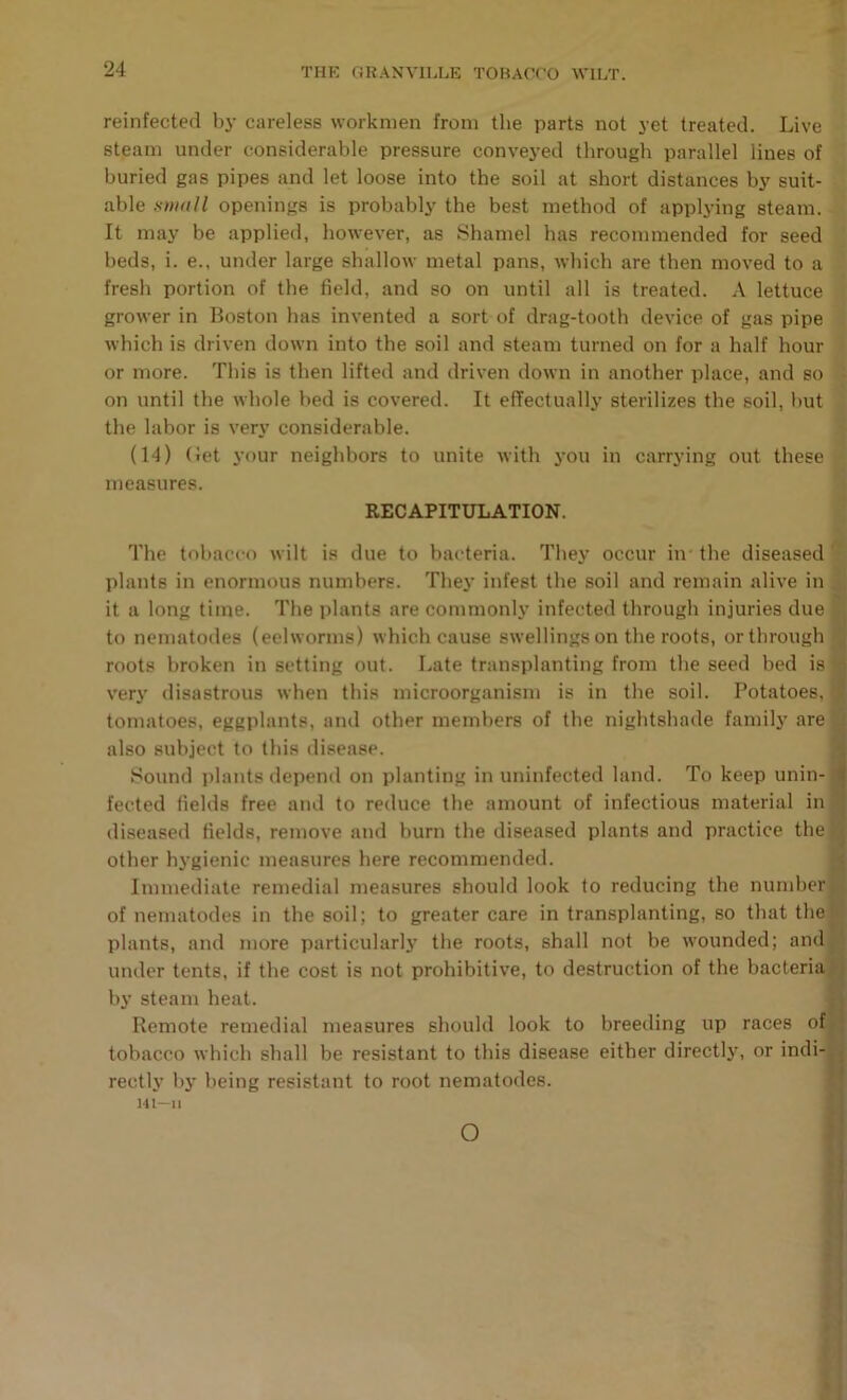 reinfected by careless workmen from the parts not yet treated. Live steam under considerable pressure convej’ed through parallel lines of buried gas pipes and let loose into the soil at short distances by suit- able Kwttll openings is probably the best method of applying steam. It may be applied, however, as Shamel has recommended for seed beds, i. e., under large shallow metal pans, which are then moved to a fresh portion of the field, and so on until all is treated. A lettuce grower in Boston has invented a sort of drag-tooth device of gas pipe , which is driven down into the soil and steam turned on for a half hour * or more. This is then lifted and driven down in another place, and so i on until the whole bed is covered. It effectually sterilizes the soil, but the labor is very considerable. | (14) (let your neighbors to unite with you in carrying out these t- measures. RECAPITULATION. The tobacco wilt is due to bacteria. They occur in the diseased s plants in enormous numbers. They infest the soil and remain alive in < it a long time. The plants are commonly infected through injuries due I to nematodes (eelworms) which cause swellings on the roots, or through ■ roots broken in setting out. Late transplanting from the seed bed is 5 verj’ disastrous when this microorganism is in the soil. Potatoes, tomatoes, eggplants, and other members of the nightshade familj' are also subject to this disease. Sound plants depend on planting in uninfected land. To keep unin- fected fields free and to reduce the amount of infectious material in diseased fields, remove and burn the diseased plants and practice the other hygienic measures here recommended. Immediate remedial measures should look to reducing the number of nematodes in the soil; to greater care in transplanting, so that the plants, and more particularlj' the roots, shall not be wounded; and under tents, if the cost is not prohibitive, to destruction of the bacteria by steam heat. Remote remedial measures should look to breeding up races of tobacco which shall be resistant to this disease either directly, or indi- rectly by being resistant to root nematodes. m—II I \ %■ \ o