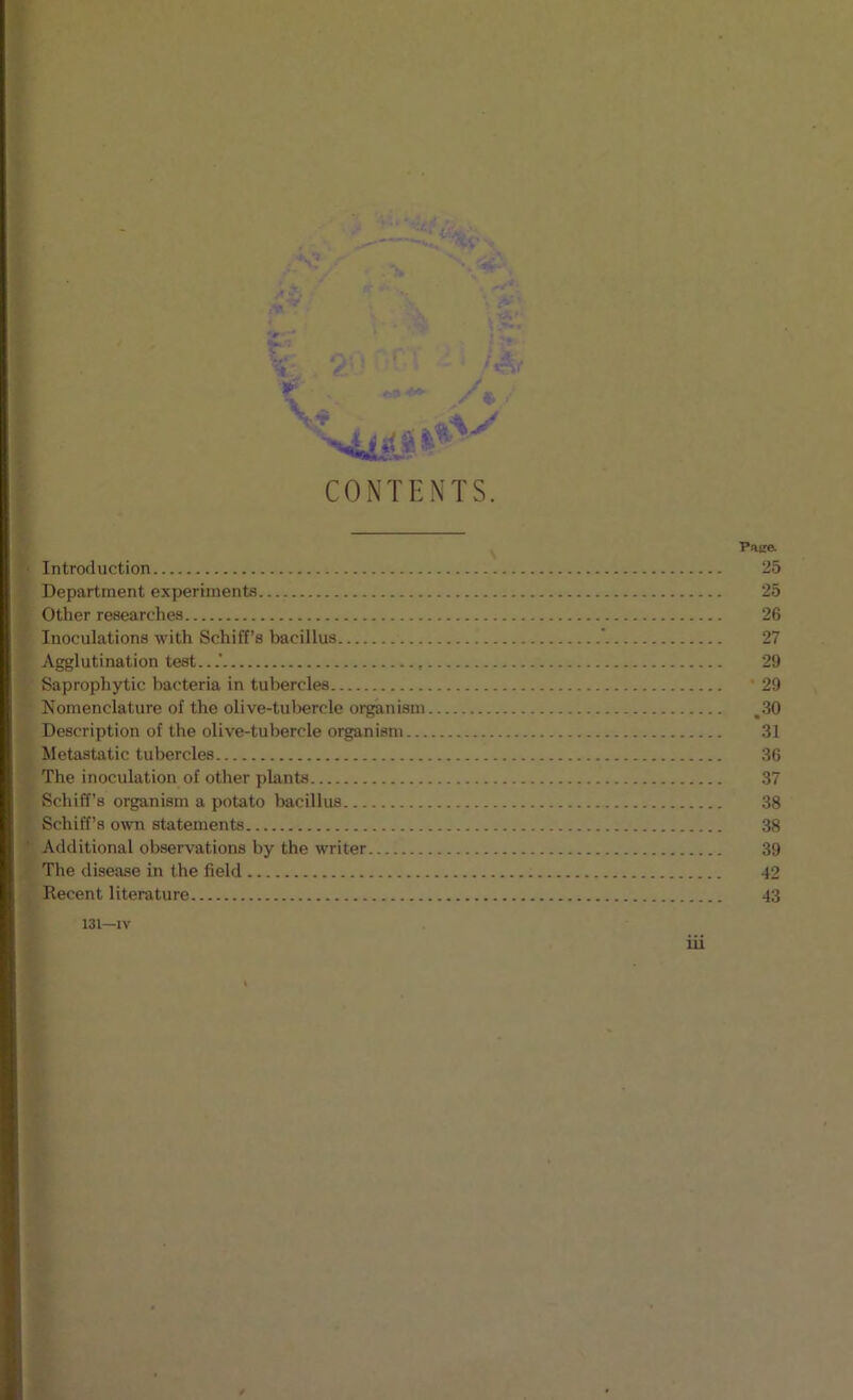 CONTENTS. Introduction Department experiments Other researches Inoculations with Schiff’s bacillus ‘ Agglutination test.. , Saprophytic bacteria in tubercles Komenclature of the olive-tul)ercle organism Description of the olive-tubercle organism Metastatic tubercles The inoculation of other plants Schiff’s organism a potato bacillus Schiff’s o^vn statements Additional observations by the writer The disease in the field Recent literature 131—IV iii ■Pace. 25 25 26 27 29 ' 29 .30 31 36 37 38 38 39 42 43