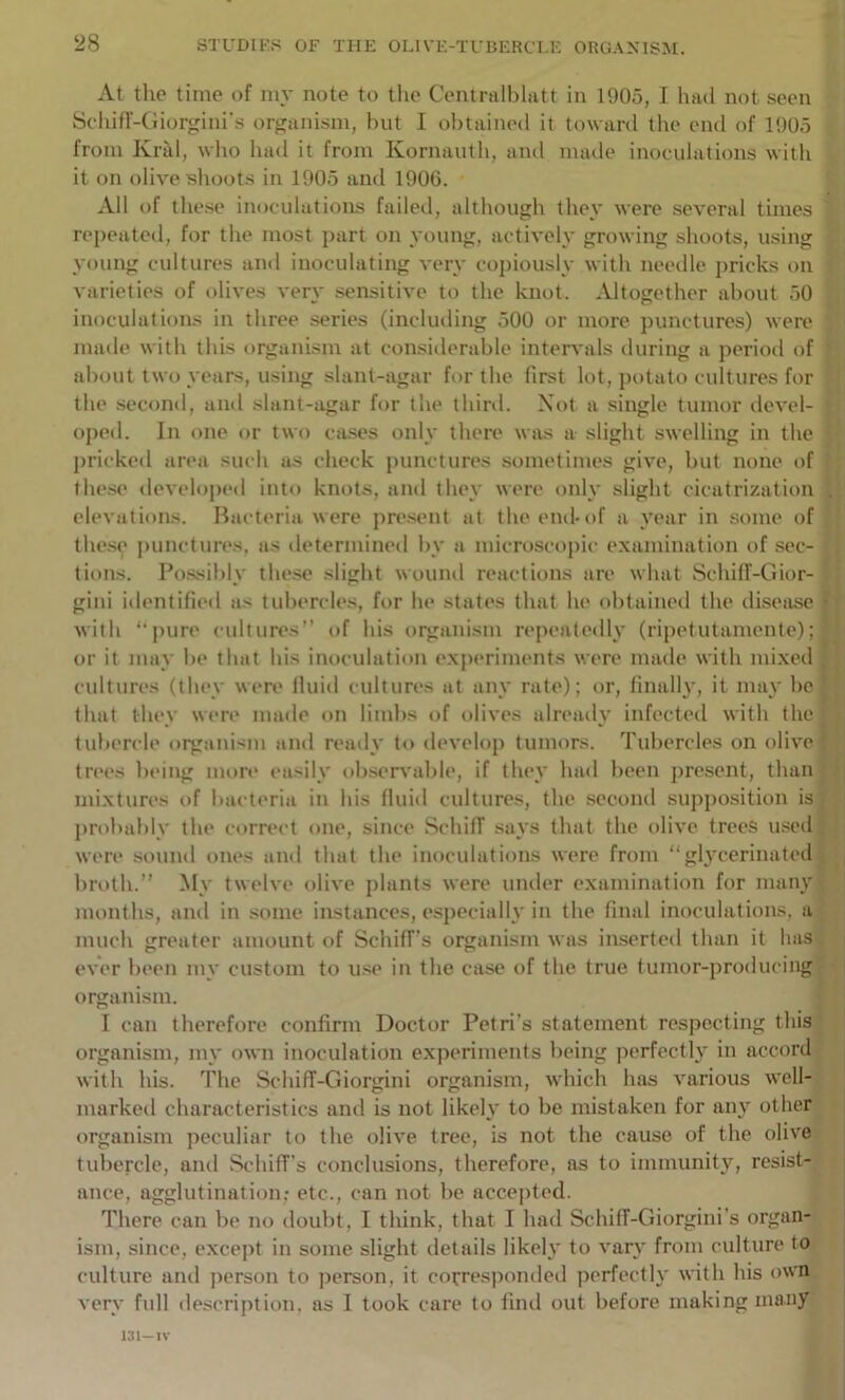 At the time of my note to the Centralhlatt in 1905, I had not seen Schifr-Giorgini’s organism, but I ol)laine(l it toward the end of 1905 from Krid, who had it from Kornaiith, and made inoculations witli it on olive shoots in 1905 and 1906. All of these inoculations failed, although they were several times repeated, for the most pjirt on young, actively growing shoots, using young cultures and inoculating very copiously with needle pricks on varieties of olives very sensitive to the knot. Altogether about .50 inoculations in three series (including 500 or more punctures) were made with this organism at considerable intervals during a period of * about two years, using slant-agar for the first lot, potato cultures for G the second, and slant-agar for the third. Xot a single tumor devel- { oj)ed. In one or two ca.ses only there was a slight swelling in the j: pricked area such as check punctures sometimes give, hut none of these developed into knots, and they were only slight cicatrization elevations. Bacteria were pre.sent at theeml-of a year in some of the.se punctures, as iletermined by a microscopic examination of sec- tions. Bo.ssihly these slight wound reactions are what Schilf-Gior- gini identified as tubercles, for he states that he obtained the ilisease with ‘‘pure cultures” of his organism repeatedly (ripetutamente); or it may he that his inoculation experiments were made with mixed cultures (they were Iluid cultures at any rate); or, llnalh', it may he that they were imule on limbs t)f olives alreaily infected with the tubercle organism and ready to develop tumors. Tubercles on olive trc'cs l)»>ing more easily ohser\'ahle, if they had been j)resent, than mixtures of bacteria in his fluid cultures, the second supposition is probably the correct one, since SchilT .says that the olive trees u.sed were sound ones and that the inoculations were from “glycerinatecl broth.” My twelve olive plants were under examination for many months, and in some instances, especially in the final inoculations, a| much greater amount of SchifTs organism was inserted than it has j ever been my custom to u.se in the case of the true tumor-producing|- organism. ' I can therefore confirm Doctor Petri’s statement respecting thisj organism, my own inoculation experiments being perfecth* in accord* with his. The Schiff-Giorgini organism, which has various well-, marked characteristics anti is not likely to be mistaken for any other organism peculiar to the olive tree, is not the cause of the olive tubercle, and StdiifTs conclusions, therefore, as to immunity, resist- ance, agglutination; etc., can not be accepted. There can be no doubt, I think, that I had SchifT-Giorgini’s organ- ism, since, except in some slight details likely to vary from culture to culture and ]>erson to person, it corresponded perfectly with his o'vn very full description, as 1 took care to liiul out before making many i