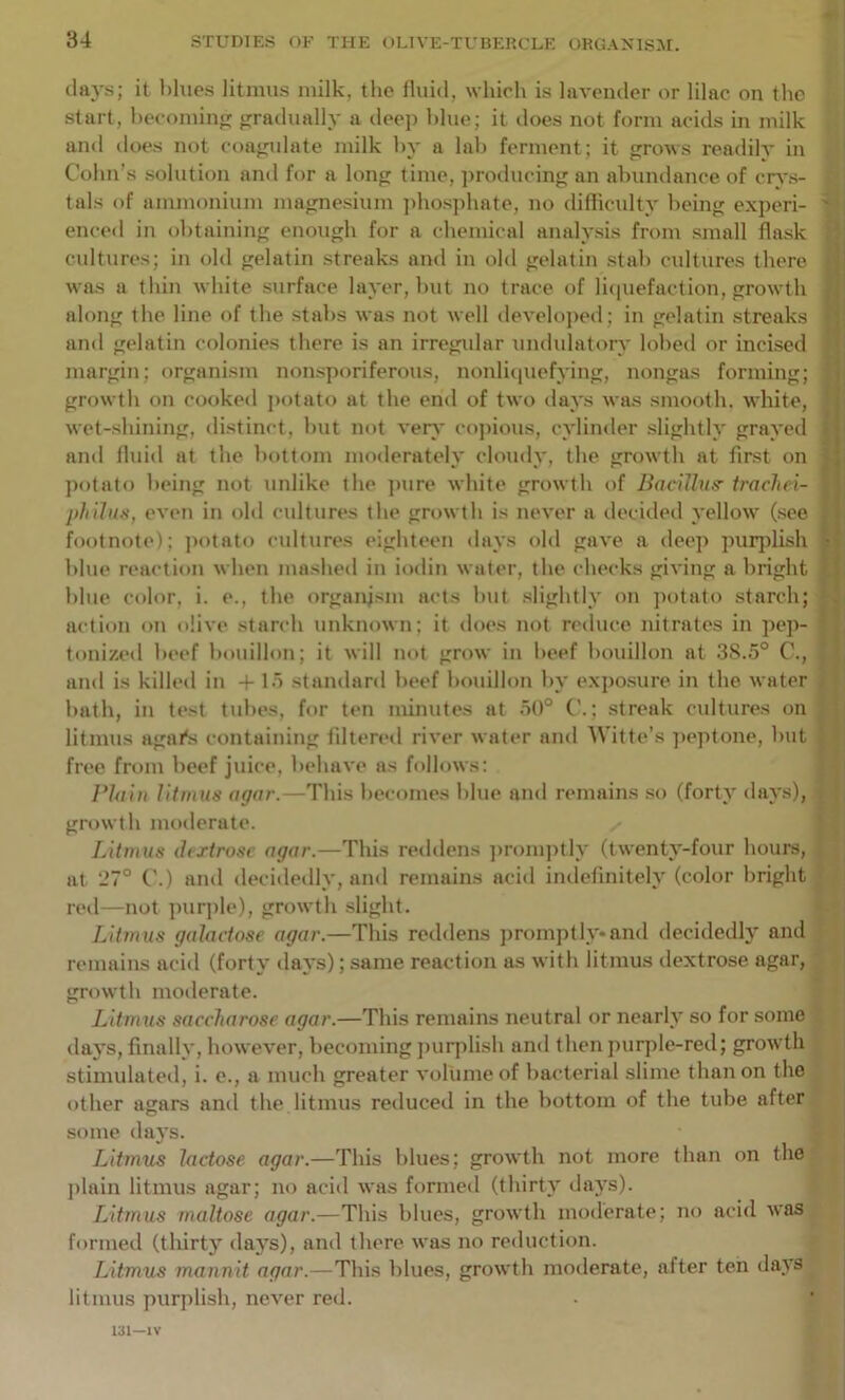 days; it l)lues litmus milk, the nuid, which is lavender or lilac on the start, hecomin;]: gradually a deep blue; it tloes not form acids in milk and does not coagidate milk hy a lah ferment ; it grows readily in Cohn’s solution and for a long time, jiroducing an abundance of crv.s- tals of ammonium magnesium ])hosphate, no difficulty being e.xperi- enced in obtaining enough for a chemical analysis from small flask cultures; in old gelatin streaks and in old gelatin stab cultures there H was a thin white surface layer, hut no trace of liciuefaction, growth along the line of the stabs was not well develojied; in gelatin streaks and gelatin colonies there is an irregular undulatory lohed or incised margin; organism non.sporiferous, nonlitiuefving, nongas forming; ' growth on cooked jiotato at the end of two days was smooth, white, wet-shining, distinct, hut ii(»t ver}' copious, cylinder slightly grayed and fluid at the bottom moderately cloudy, the growth at first on > ])otato being not unlike the ]mre white growth of Bacillus- irachei- pliilus, evi'ii in old cultures the growth is never a decideil yellow (see footnote); jiotato cultures eighteen days old gave a deep puqdish ; blue reaction when mashed in iodin water, the checks giving a bright | blue color, i. e., the organism acts hut slightly on jiotato starch; action on olive starch unknown; it does not reduce nitrates in pep- tonized beef bouillon; it will not grow in beef bouillon at 38.5° C., and is killed in + 15 standard beef bouillon by e.xpo.sure in the water hath, in test tubes, for ten minutes at 50° ; streak cultures on litmus agar's containing filtered river water and Witte’s jieptone, hut . free from beef juice, behave as follows; Plain litmus agar.—This becomes blue and remains .so (forty days), ■ growth moderate. | Litmus dextrose agar.—This reddens jmnnptly (twenty-four hours, \ at 27° ('.) and decidedly, and remains acid indefinitely (color bright reil—not purjile), growth slight. *. Litmus galactose agar.—This reddens ])romptly*and decidedly and ; remains acid (forty days); same reaction as with litmus dextrose agar, growth moderate. Litmus saccharose agar.—This remains neutral or nearly so for some days, finally, however, becoming jnirplish and then jnirple-red; growth stimulated, i. e., a much greater volume of bacterial slime than on the other agars and the litmus reduced in the bottom of the tube after some days. ■■ Litmus lactose agar.—This blues; growth not more than on the plain litmus agar; no acid was formed (thirty days). Litmus maltose agar.—This blues, growth moderate; no acid was formed (thirty da3”s), and there was no reduction. Litmus mannit agar.—This blues, growth moderate, after ten da.ys litmus purplish, never red.