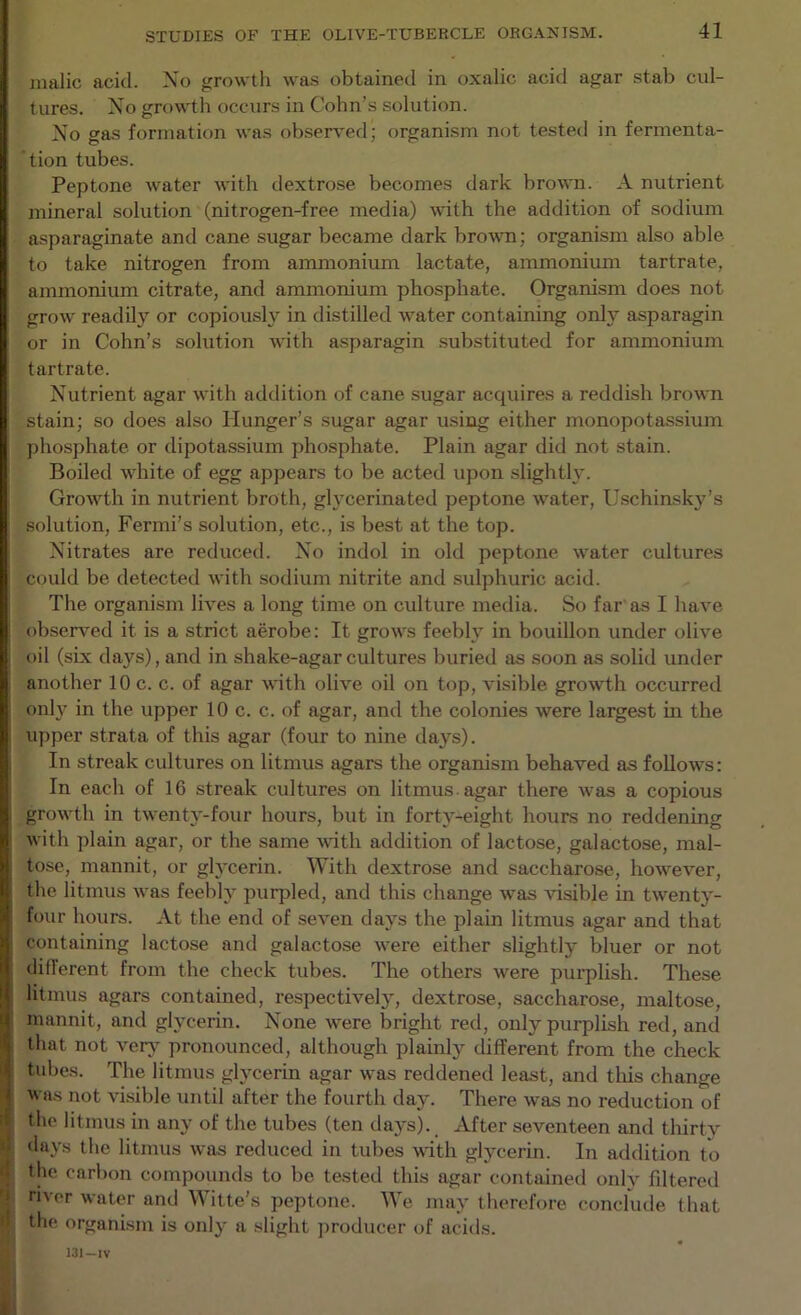 malic acid. Xo growth was obtained in oxalic acid agar stab cul- tures. Xo growth occurs in Cohn’s solution. Xo gas formation was observed; organism not tested in fermenta- 'tion tubes. Peptone water with dextrose becomes dark brown. A nutrient mineral solution (nitrogen-free media) with the addition of sodium asparaginate and cane sugar became dark bro-ftm; organism also able to take nitrogen from ammonium lactate, ammonium tartrate, ammonium citrate, and ammonium phosphate. Organism does not grow readily or copiously in distilled water containing only asparagin or in Cohn’s solution with asparagin substituted for ammonium tartrate. Xutrient agar with addition of cane sugar acquires a reddish brown stain; so does also Hunger’s sugar agar using either monopotassium ])hosphate or dipotassium phosphate. Plain agar did not stain. Boiled white of egg appears to be acted upon slightly. Growth in nutrient broth, glycerinated peptone water, Uschinsky’s solution, Fermi’s solution, etc., is best at the top. Xitrates are reduced. Xo indol in old peptone water cultures could be detected with sodium nitrite and sulphuric acid. The organism lives a long time on culture media. So far as I have observed it is a strict aerobe: It grows feebly in bouillon under olive oil (six days), and in shake-agar cultures buried as soon as solid under another 10 c. c. of agar with olive oil on top, visible growth occurred only in the upper 10 c. c. of agar, and the colonies were largest in the upper strata of this agar (four to nine days). In streak cultures on litmus agars the organism behaved as follows: In each of 16 streak cultures on litmus agar there was a copious growth in twenty-four hours, but in forty-eight hours no reddening with plain agar, or the same with addition of lactose, galactose, mal- tose, mannit, or gh'cerin. With dextrose and saccharose, however, the litmus was feebly purpled, and this change was visible in twenty- four hours. At the end of seven days the plain litmus agar and that containing lactose and galactose were either slightly bluer or not different from the check tubes. The others were purplish. These litmus agars contained, respectively, dextrose, saccharose, maltose, mannit, and glycerin. Xone were bright red, only purplish red, and that not ver\ pronounced, although plainly different from the check tubes. The litmus glycerin agar was reddened least, and this change was not visible until after the fourth day. There was no reduction of the litmus in any of the tubes (ten days). After seventeen and thirty days the litmus was reduced in tubes with glycerin. In addition to the carbon compounds to be tested this agar contained only fdtered river water and Witte's peptone. We may therefore concfude that the organism is only a .slight jiroducer of acids. 13I-IV