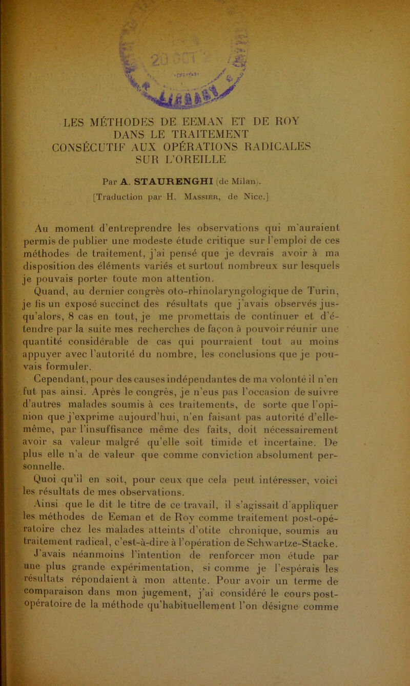 LES MÉTFIODES DE EEMAX ET DE ROY DANS LE TRAITEMENT CONSl^:CUTIF AUX OPÉRATIONS RADICALES SUR L’OREILLE Par A. STAURENGHI (de Milan.. [Tracluclion par H. Massieh, de Nice.] Au moment d’entreprendre les observations rpii m'auraient permis de publier une modeste étude critique sur l'emploi de ces méthodes de traitement, j’ai pensé que je devrais avoir à ma disposition des éléments variés et surtout nombreux sur lesquels je pouvais porter toute mon attention. Quand, au dernier congrès oto-rhinolaryngologique de Turin, je lis un exposé succinct des résultats que j’avais observés jus- qu’alors, 8 cas en tout, je me ])romettais de continuer et d'é- tendre par la suite mes recherches de façon à pouvoir réunir une quantité considérable de cas qui pourraient tout au moins appuyer avec l’autorité du nombre, les conclusions que je pou- vais formuler. Cependant, pour des causes indépendantes de ma volonté il n'en fut pas ainsi. Après le congrès, je n’eus pas l’occasion desui\ re d’autres malades soumis à ces traitements, de sorte que l'opi- nion que j’exprime aujourd'hui, n’en faisant pas autorité d’elle- même, par l’insuffisance même des faits, doit nécessairement avoir sa valeur malgré qu’elle soit timide et incertaine. De plus elle n’a de valeur que comme conviction absolument per- sonnelle. Quoi qu’il en soit, pour ceux cpie cela peut intéresser, voici les résultats de mes observations. .Ainsi que le dit le titre de ce travail, il s’agissait d'appliquer les méthodes de Eeman et de Roy comme traitement post-opé- ratoire chez les malades atteints d'otite chronique, soumis au traitement radical, c’est-à-dire à l’opération de Schx\ art/.e-Stacke. .1 avais néanmoins l'intention de renforcer mon étude par une plus grande expérimentation, si comme je l’espérais les résultats répondaient à mon attente. Pour avoir un terme de comparaison dans mon jugement, j’ai considéré le cours post- opératoire de la méthode ({u’habituellement l’on désigne comme