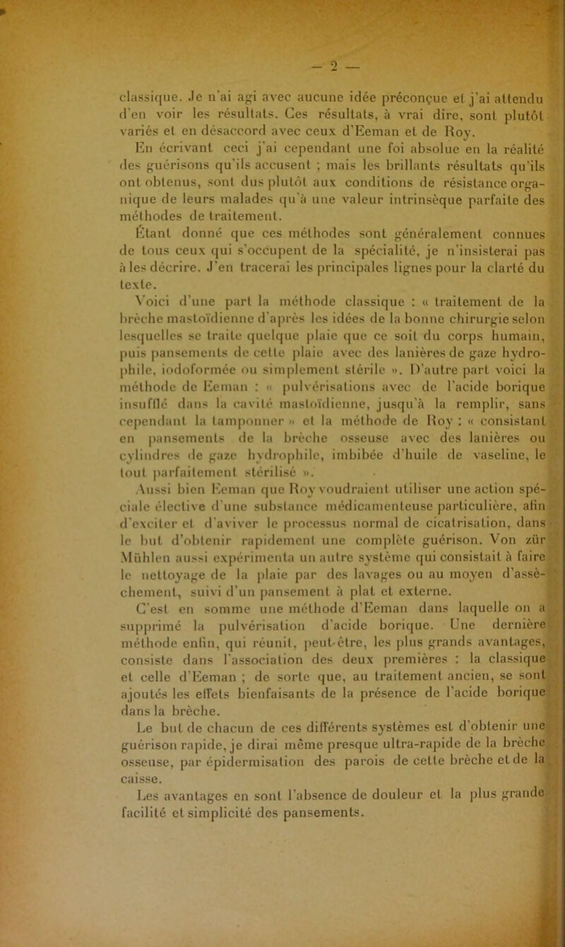 classique. Je n'ai a<fi avec aucune idée préconçue el j’ai attendu d’en voir les résultats. Ces résultats, à vrai dire, sont plutôt variés el en désaccord avec ceux d’Eeman el de Roy. En écrivant ceci j'ai cependant une foi absolue en la réalité (les {guérisons qu'ils accu.senl ; mais les brillants résultats qu’ils ont obtenus, sont dus plul(ît aux conditions de résistance orf^a- nique de leurs malades qu'à une valeur intrinsèque parfaite des méthodes de traitement. Etant donné que ces méthodes sont généralement connues de tous ceux qui s'occupent de la spécialité, je n'insisterai pas à les décrire. J’en tracerai les |irincipales lignes pour la clarté du texte. \’oici d’une part la méthode classique : « traitement de la brèche mastoïdienne d’après les idées de la bonne chirurgie selon lesquelles se traite quelque idaic que ce soit du corps humain, puis |)ansemeuts de celte plaie avec des lanières de gaze hydro- phile, iodoformée ou simplement stérile ». D’autre part voici la méthode de l^emaii : » pulvérisations avec de l’acide borique iusufllé dans la cavité mastoïdienne, jusqu’à la remplir, sans ' cependant la tamponner » et la méthode de Roy : « consistant • en pansements de la brèche osseuse avec des lanières ou cylindres de gaze hydrophile, imbibée d’huile de vaseline, le ■ tout |)arfaitemcnt stérilisé ». .\ussi bien l•A*man que Roy voudraient utiliser une action spé-. ' cialc élective d'une substance médicamenteuse particulière, afin ■ d’excilei'et d'aviver le processus normal de cicatrisation, dans- le but d’obtenir rapidement une complète guérison. Von zür ’_; .Miihlen aussi expérimenta un autre système qui consistait à faire '• le nettoyage de la plaie par des lavages ou au moyen d’assè--' chemenl, suivi d’un pansement à plat el externe. 4, C'est en somme une méthode d’Eeman dans laquelle on a^^ su|)primé la pulvérisation d’acide borique. Une dernière méthode enlin, qui réunit, peut-être, les plus grands avantages,;; consiste dans l'association des deux premières : la classique el celle d’Eeman ; de sorte que, au traitement ancien, se sont;,j ajoutés les elfels bienfaisants de la présence de l’acide borique^^ dans la brèche. Le but de chacun de ces différents systèmes est d’obtenir unetf guérison rapide, je dirai même presque ultra-rapide de la brèchci,. osseuse, par épidermisation des parois de celte brèche et de lay caisse. Les avantages en sont l'absence de douleur el la plus grande»» facilité el simplicité des pansements. ^4
