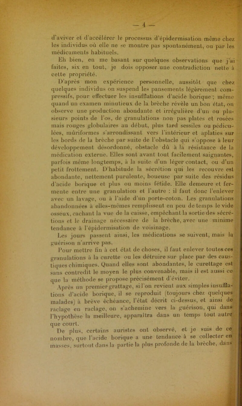 «raviver et d'accélérer le processus d’épidermisalion même chez les individus où elle ne se montre pas spontanément, ou par les médicaments habituels. Eh bien, en me basant sur quelques observations que j’ai faites, six en tout, je dois opposer une contradiction nette à cette propriété. D’après mon expérience personnelle, aussitôt que chez quelques individus on suspend les pansements légèrement com- pressifs, pour elfectuer les insufflations d’acide borique ; même quand un examen minutieux de la brèche révèle un bon état, on observe une production abondante et irrégulière d’un ou plu- sieurs points «le l’os, «le granulations non pas plates et rosées mais rouges globulaires au début, plus tard sessiles ou pédicu- lées, mùriformes s'arrondis.sant vers l'intérieur et aplaties sur les bor«ls de la brèche par suite de l’obstacle qui s’oppose à leur iléveloppement ilésorilonné, obstacle dû à la résistance de la médication externe. Elles sont avant tout facilement saignantes, parfois même longtemps, à la suite d’un léger contact, ou «run petit frottement. D’habitude la sécrétion qui les recouvre est abondante, nettement |)urulente, boueuse par suite des résidus d’acide borique et plus ou moins fétide. Elle demeure et fer- mente entre une granulation et l’autre : il faut donc l’enlever avec un lavage, ou à l’aide «run j)orte-coton. Les granulations abandonnées à elles-mêmes renij)lisseut en [)eu de temps le vide osseux, «•achant la vue de la caisse, empêchant la sortie des sécré- tions cl le drainage nécessaire de la brèche, avec une minime tendance à répi«lermisalion «le voisinage. Les jours passent ainsi, les médications se suivent, mais la guérison n'arrive pas. l'our mettre lin à cet étal de choses, il faut enlever toutes ces , granulations à la curette ou les détruire sur place par des caus- • tiques chimiques. Quand elles sont abondantes, le curettage est sans contredit le moyen le plus convenable, mais il est aussi ce ■ que la méthode se propose précisément d’éviter. ,\près un premier grattage, si l’on revient aux simples insuffla- , lions d’acide borique, il se reproduit (toujours chez quelques malades) à brève échéance, l'état décrit ci-dessus, et ainsi do ^ raclage en raclage, on s’achemine vers la guérison, qui dans : l’hypothèse la meilleure, apparaîtra dans un temps tout autre,, que court. • De plus, certains aurislcs ont observé, et je suis de ce nombre, que l’acide borique a une tendance à se collecter en ; masses, surtout dans la partie la plus profonde de la brèche, dans j