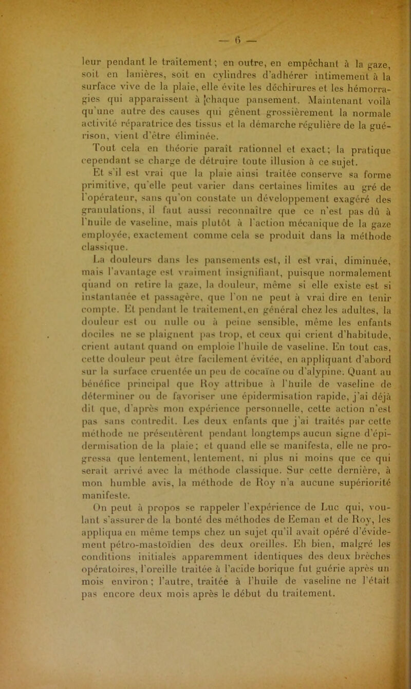 leur pendant le traitement ; en outre, en empêchant à la f^aze, soit en lanières, soit en cylindres d’adhérer intimement à la surface vive de la plaie, elle évite les déchirures et les hémorra- ■;ies qui apparaissent à [chaque pansement. .Maintenant voilà qu'une autre des causes qui gênent grossièrement la normale activité réparatrice des tissus et la démarche régulière de la gué- rison, vient d’être éliminée. Tout cela en théorie parait rationnel et exact; la pratique cependant se charge de détruire toute illusion à ce sujet. El s'il est vrai que la plaie ainsi traitée conserve sa forme primitive, qu elle peut varier dans certaines limites au gré de l’opérateur, .sans qu’on constate un développement exagéré des granulations, il faut aussi reconnaitre que ce n’est pas dû à l’huile de vaseline, mais plutôt à l'action mécanique de la gaze employée, exactement comme cela se produit dans la méthode classi(jue. I.a douleurs dans les pansements est, il est vrai, diminuée, mais l’avantage est vraiment insignitiant, pui.sque normalement qiiand on retire la gaze, la douleur, même si elle existe est si instantanée et passagère, que l’on ne peut à vrai dire en tenir compte. Et pendant le traitement,en général chez les adultes, la douleur est ou nulle ou à peine sensible, même les enfants dociles ne se plaignent pas trop, et ceux qui crient d’habitude, crient jiiilaiil quand on emploie l’huile île vaseline. En tout cas, celte douleur peut être facilement évitée, en appliquant d’abord sur la surface cruentée un peu de coca'ine ou d’alypine. Quant au bénélice principal que Itoy attribue à l’huile île vaseline de déterminer ou de favoriser une é[)idermisation rapide, j’ai déjà dit que, d’après mon expérience |)ersonnelle, celle action n’est pas sans contredit. Ees deux enfants que j’ai traités par celle méthode ne |)réseiilèrenl pendant longtemps aucun signe d’épi- flermisaliou de la [)laie; et quand elle se manifesta, elle ne pro- gressa que lentement, lentement, ni plus ni moins que ce qui serait arrivé avec la méthode classique. Sur celle dernière, à mon humble avis, la méthode de Roy n’a aucune supériorité manifeste. On peut à jiropos se rappeler l’expérience de Luc qui, vou- lant s’assurer de la bonté des méthodes de l'icman et de Roy, les appli{[ua en même temps chez un sujet qu’il avait opéré d’évide- ment pélro-masto'idien des deux oreilles. Eh bien, malgré les conditions initiales apparemment idenlic|ues des deux brèches opératoires, l’oreille traitée à l’acide borique fut guérie après un mois environ ; l’autre, traitée à l’huile de vaseline ne l'était pas encore deux mois après le début du traitement.