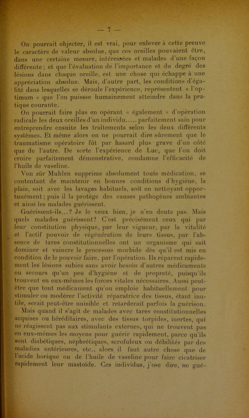 — / On pourrait objecter, il est vrai, pour enlever à cette preuve If le caractère de valeur absolue, que ces oreilles pouvaient être, I dans une certaine mesure, intéressées et malades d’une façon 1 différente; et que l'évaluation de l’importance et du degré des lésions dans chaque oreille, est une chose qui échappe à une > appréciation absolue. Mais, d’autre part, les conditions d’éga- lité dans lesquelles se déroule l’expérience, représentent « l'op- : limum » que l’on puissse humainement atteindre dans la pra- i; tique courante. • On pourrait faire plus en opérant « également « d’opération < radicale les deux oreilles d’un individu parfaitement sain pour entreprendre ensuite les traitements selon les deux dilférents ï systèmes. Et même alors on ne pourrait dire sûrement que le k traumatisme opératoire fût par hasard plus grave d’un côté que de l’autre. De sorte l’expérience de Luc, que l’on doit croire parfaitement démonstrative, condamne l’eflicacilé de l’huile de vaseline. f Von zür Muhlen supprime absolument toute médication, se K contentant de maintenir en bonnes conditions d'hygiène, la t plaie, soit avec les lavages habituels, soit en nettoyant oppor- tunémenl ; puis il la protège des causes pathogènes ambiantes î et ainsi les malades guérissent. ^ Guérissent-ils...? Je le veux bien, je n’en doute i)as. Mais * quels malades guérissent? C'est précisément ceux qui par f. leur constitution physique, par leur vigueur, par la vitalité et l'actif pouvoir de régénération de leurs tissus, par l'ab- I sence de tares constitutionnelles ont un organisme qui sait j dominer et vaincre le processus morbide dès qu’il est mis en . condition de le pouvoir faire, par l'opération. Ils réparent rapide- l ment les lésions subies sans avoir besoin d'autres médicaments ou secours qu’un peu d’hygiène et de propreté, puisqu'ils ^ trouvent en eux-mêmes les forces vitales nécessaires. .Aussi peut- i être que tout médicament qu'on emploie habituellement pour j stimuler ou modérer l'activité réparatrice des tissus, étant inu- ^ lilc, serait peut-être nuisible et retarderait parfois la guérison. II Mais quand il s’agit de malades avec tares constitutionnelles ,V acquises ou héréditaires, avec des tissus torpides, inertes, qui J; ne réagissent pas aux stimulants externes, qui ne trouvent pas r en eux-mêmes les moyens pour guérir rapidement, parce qu’ils sont diabétiques, néphrétiques, scrofuleux ou débilités par des A maladies antérieures, etc., alors il faut autre chose que de Ç l’acide borique ou de l’huile de vaseline pour faire cicatriser f- rapidement leur mastoïde. Ces individus, j ose dire, ne gué- l