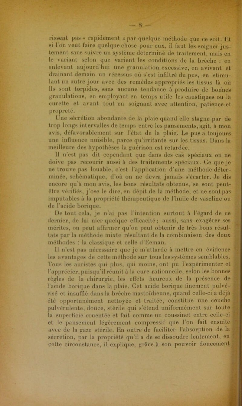 risgeal pas « rapidement «par quelque méthode que ce soit. Ht .si I on veut l’aire quelque chose pour eux, il faut les soi},nier jus- tement sans suivre un système déterminé de traitement, mais en le variant selon que varient les conditions de la brèche ; en enlevant aujourd'hui une f,M'anulation excessive, en avivant et drainant demain un récessus où s’est intiltrc du pus, en stimu- lant un autre jour avec des remèdes appropriés les tissus là où Ils sont torpides, sans aucune tendance à produire de bonnes >,M’anulations, en employant en tcm|)s utile les caustiques ou la curette et avant tout en soif^nant avec attention, patience et propreté. L'ne sécrétion abondante de la plaie quand elle stagne par de trop longs intervalles de temps entre les pansements,agit, à mon avis, déravorablement sur l'état de la plaie. Le pus a toujours une iniluence nuisible, parce qu'irritante sur les tissus. Dans la meilleure des hypothèses la guérison est retardée. Il n’est pas dit cependant c|ue dans des cas spéciaux on ne doive pas recourir aussi à des traitements sj)éciaux. Ce que je ne trouve pas louable, c’est l’ap|)lication d’une méthode déter- minée, sc hémati(|ue, d'où on ne devra jamais s’écarter. Je dis encore (|u’à mon avis, les bons résultats obtenus, se sont iieul- être véi'iliés, j’ose le dire, en dépit de la méthode, et ne sont pas im|)utables à la propriété thèiapeutique de l’huile de vaseline ou de l’acide boric|ue. De tout cela, je tt’ai pas l’intention surtout à l’égard de ce dernier, de lui nier (|uelc|ue eflicacité ; aussi, sans exagérer ses mérites, on peut afiirmer (|u’on peut obtenir de très bons résul- tats [)ar la méthode mixte résultant de la combinaison des deux méthodes : la classique et celle d'l^cman. 11 n’est pas nécessaire (jue je m’attarde ii mettre en évidence > les avantages de cette méthode sur tous les systèmes semblables, i Tous les auristes (|ui plus, qui moins, emt pu l’expérimenter et l’apprécier, puisqu’il réunit à la cure rationnelle, selon les bonnes règles de la chirurgie, les ell’ets heureux de la présence de l’acide borique dans la plaie. Cet acide boricpie linemenl pulvé- risé et insulllé dans la brèche masto’idienne, quand celle-ci a déjà ^ été opportunément nettoyée et traitée, constitue une couche 3 pulvérulente, douce, stérile qui s’étend uniformément sur toute ^ la superficie cruentée et fait comme un coussinet entre celle-ci K et le pansement légèrement compressif que l’on fait ensuite h avec de la gaze stérile. Hn outre de faciliter l’absorption de la S sécrétion, par la propriété qu’il a de se dissoudre lentement, en B cette circonstance, il explique, grâce à son pouvoir doucement