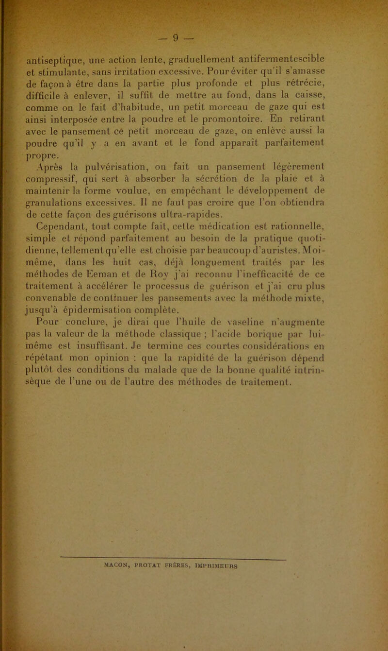 antiseptique, une action lente, graduellement antifermentescible et stimulante, sans irritation excessive. Pour éviter qu’il s’amasse de façon à être dans la partie plus profonde et plus rétrécie, difficile à enlever, il suffit de mettre au fond, dans la caisse, comme on le fait d’habitude, un petit morceau de gaze qui est ainsi interposée entre la poudre et le promontoire. En retirant avec le pansement ce petit morceau de gaze, on enlève aussi la poudre qu’il y a en avant et le fond apparaît parfaitement propre. .-Vprès la pulvérisation, on fait un pansement légèrement compressif, qui sert à absorber la sécrétion de la plaie et à maintenir la forme voulue, en empêchant le développement de granulations e.xcessives. Il ne faut pas croire que l’on obtiendra de cette façon des guérisons ultra-rapides. Cependant, tout compte fait, cette médication est rationnelle, simple et répond parfaitement au besoin de la pratique quoti- dienne, tellement qu’elle est choisie par beaucoup d’auristes. Moi- même, dans les huit cas, déjà longuement traités par les méthodes de Eeman et de Roy j’ai reconnu l’inefficacité de ce traitement à accélérer le processus de guérison et j’ai cru plus convenable de continuer les pansements avec la méthode mixte, jusqu’à épidermisation complète. Pour conclure, je dirai cpie l’huile de vaseline n'augmente pas la valeur de la méthode classique ; l’acide borique par lui- même est insuffisant, .le termine ces courtes considérations en répétant mon opinion : que la rapidité de la guérison dépend plutôt des conditions du malade que de la bonne qualité intrin- sèque de l’une ou de l’autre des méthodes de traitement. *