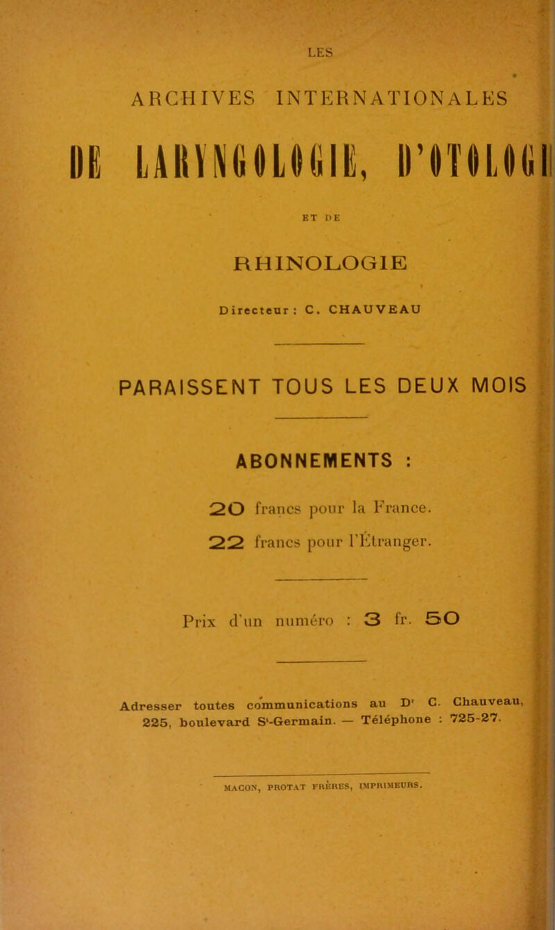 LES ARCHIVES INTERNATIONALES BT DE RHINOLOGIE I Directeur: C. CHAUVEAU PARAISSENT TOUS LES DEUX MOIS ABONNEMENTS : 20 francs pour la France. 22 francs pour l’Elranger. ^ Prix d’un numéro : 3 fr. 50 Adresser toutes communications au D' C. Chauveau, 225, boulevard S‘-Germain. — Téléphone : 725-27.