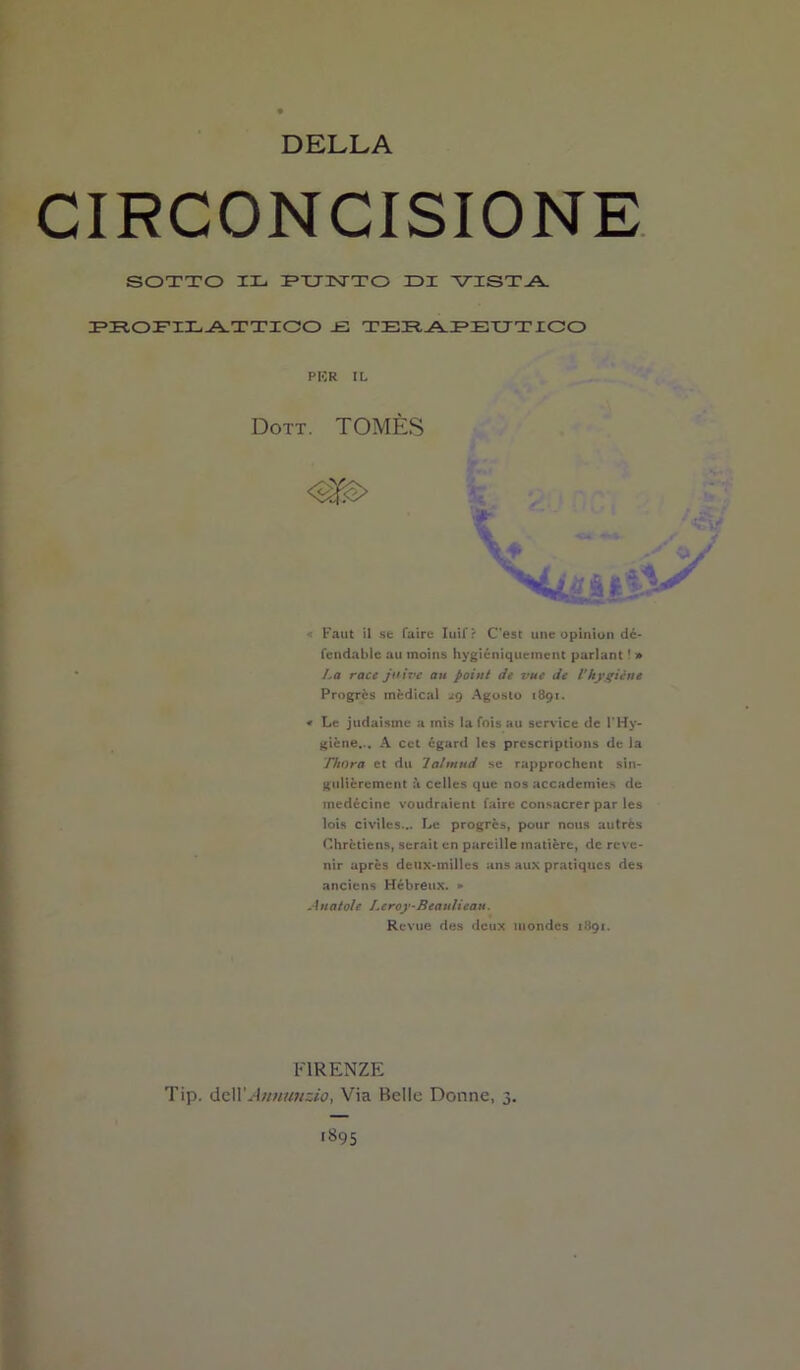CIRCONCISIONE SOTTO IL IPUINTTO IDI VISTA. PROFILATTICO -E TERAPEUTICO PER IL Dott. TOMÈS Faut il se Taire Iuif? C'est une opinion dc- fcndable au moins hygiéniqueinent parlant ! » La racc juive au poi ut de vue de Vhygiène Progrès medicai zg Agosto 1891. « Le judaisme a mis la fois au Service de l'Hy- giène... A cct égard les prescriptions de la Thora et du Talmud se rapprochent sin- gulièrement a celles que nos accademies de medécinc voudraient Taire consacrer par les lois civiles... Le progrès, pour nous autrès Chrètiens, serait en pareille matière, de reve- nir après deux-milles ans aux pratiques des ancicns Hébreux. * Aliatole Leroy-Beaulicau. Revue des deux mondes 1891. FIRENZE Tip. delXAnnunzio, Via Belle Donne, 3. 1895