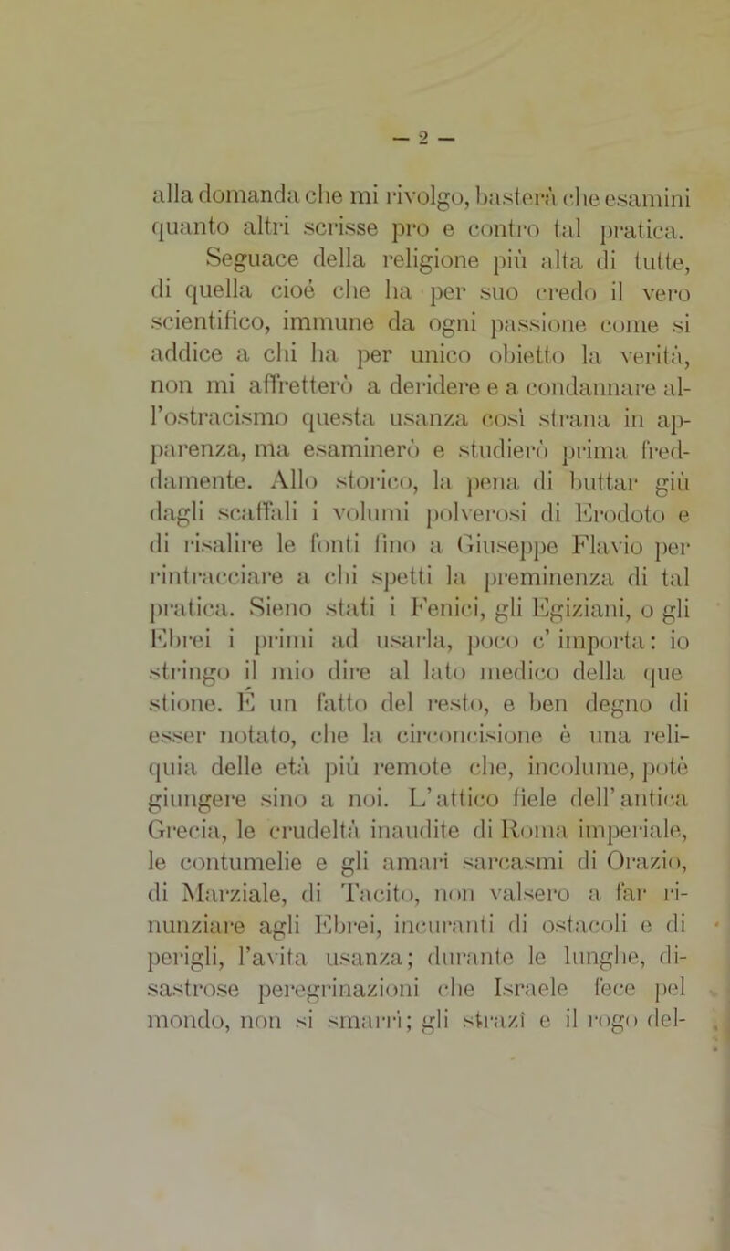 o — alla domanda che mi rivolgo, basterà che esamini quanto altri scrisse prò e contro tal pratica. Seguace della religione più alta di tutte, di quella cioè che ha per suo credo il vero scientifico, immune da ogni passione come si addice a chi ha per unico obietto la verità, non mi affretterò a deridere e a condannare al- l’ostracismo questa usanza così strana in ap- parenza, ma esaminerò e studierò prima fred- damente. Allo storico, la pena di buttar giù dagli scaffali i volumi polverosi di Erodoto e di risalire le fonti lino a Giuseppe Flavio per rintracciare a chi spetti la preminenza di tal pratica. Sieno stati i Fenici, gli Egiziani, o gli Ebrei i primi ad usarla, poco c’importa: io stringo il mio dire al lato medico della (pie stione. E un fatto del resto, e ben degno di esser notato, che la circoncisione è una reli- quia delle età più remote che, incolume, potè giungere sino a noi. L’attico fiele dell’antica Grecia, le crudeltà inaudite di Roma imperiale, le contumelie e gli amari sarcasmi di Orazio, di Marziale, di Tacito, non valsero a far ri- nunziare agli Ebrei, incuranti di ostacoli e di perigli, l’avita usanza; durante le lunghe, di- sastrose peregrinazioni che Israele fece pel mondo, non si smarrì; gli strazi e il rogo del-