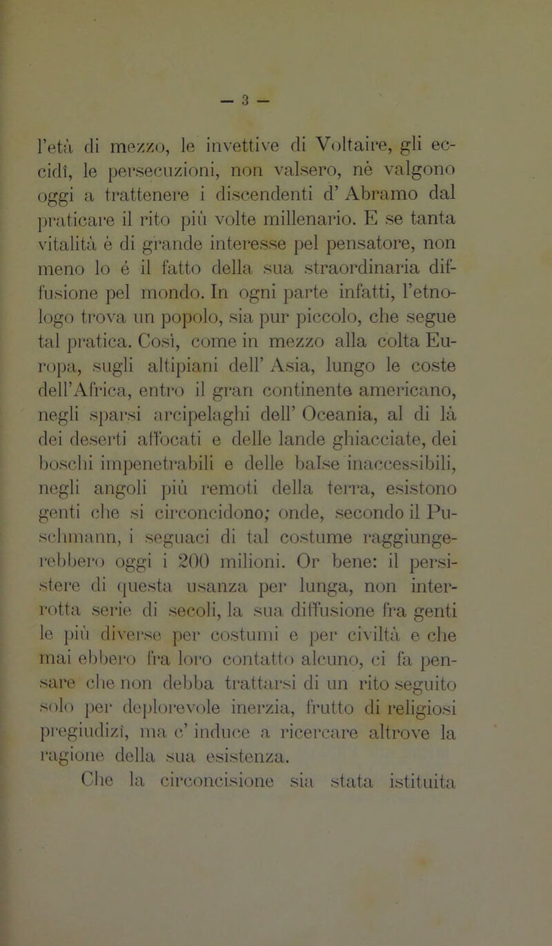 l’età di mezzo, le invettive di Voltaire, gli ec- cidi, le persecuzioni, non valsero, nè valgono oggi a trattenere i discendenti d’ Abramo dal praticare il rito più volte millenario. E se tanta vitalità è di grande interesse pel pensatore, non meno lo é il fatto della sua straordinaria dif- fusione pel mondo. In ogni parte infatti, l’etno- logo trova un popolo, sia pur piccolo, che segue tal pratica. Così, come in mezzo alla colta Eu- ropa, sugli altipiani dell’ Asia, lungo le coste dell’Africa, entro il gran continente americano, negli sparsi arcipelaghi dell’ Oceania, al di là dei deserti affocati e delle lande ghiacciate, dei boschi impenetrabili e delle balse inaccessibili, negli angoli più remoti della terra, esistono genti che si circoncidono; onde, secondo il Pu- schmann, i seguaci di tal costume raggiunge- rebbero oggi i 200 milioni. Or bene: il persi- stere di questa usanza per lunga, non inter- rotta serie di secoli, la sua diffusione fra genti le più diverse per costumi e per civiltà e che mai ebbero fra loro contatto alcuno, ci fa pen- sare che non debba trattarsi di un rito seguito solo per deplorevole inerzia, frutto di religiosi pregiudizi, ma c’ induce a ricercare altrove la ragione della sua esistenza. Che la circoncisione sia stata istituita