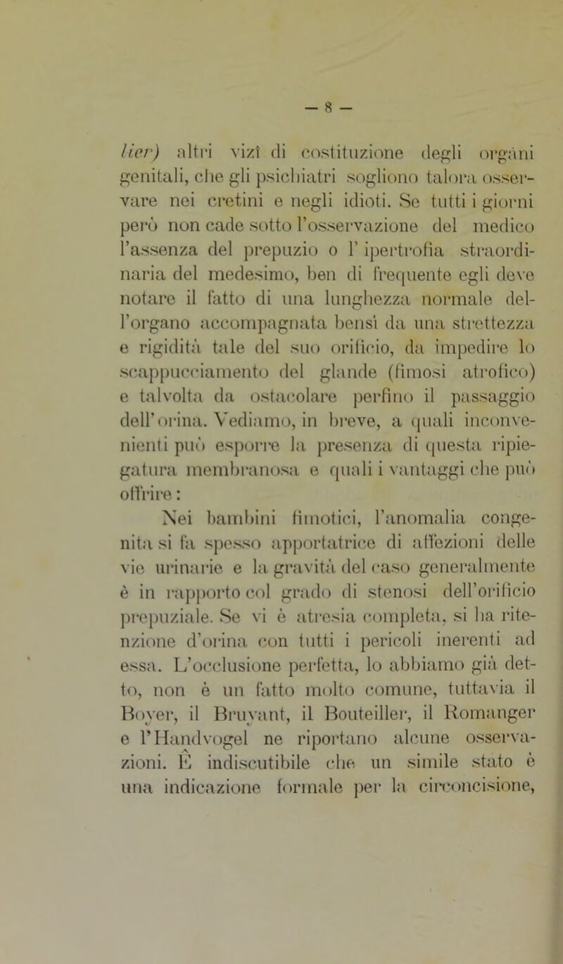 lier) altri vizi di costituzione degli organi genitali, che gli psichiatri sogliono talora osser- vare nei cretini e negli idioti. Se tutti i giorni però non cade sotto l’osservazione del medico l’assenza del prepuzio o l’ipertrofia straordi- naria del medesimo, ben di frequente egli deve notare il fatto di una lunghezza normale del- l’organo accompagnata bensì da una strettezza e rigidità tale del suo orificio, da impedire lo seappucciamento del glande (fimosi atrofico) e talvolta da ostacolare perfino il passaggio dell’orma. Vediamo, in breve, a quali inconve- nienti può esporre la presenza di questa ripie- gatura membranosa e quali i vantaggi che può offrire : Nei bambini tìmotici, l’anomalia conge- nita si fa spesso apportatrice di affezioni delle vie urinarie e la gravità del caso generalmente è in rapporto col grado di stenosi dell’orificio prepuziale. Se vi è atresia completa, si ha rite- nzione d’orina con tutti i pericoli inerenti ad essa. L’occlusione perfetta, lo abbiamo già det- to, non è un fatto molto comune, tuttavia il Boyer, il Bruvant, il Bouteiller, il Romanger e l’Handvogel ne riportano alcune osserva- zioni. E indiscutibile che un simile stato è una indicazione formale per la circoncisione,