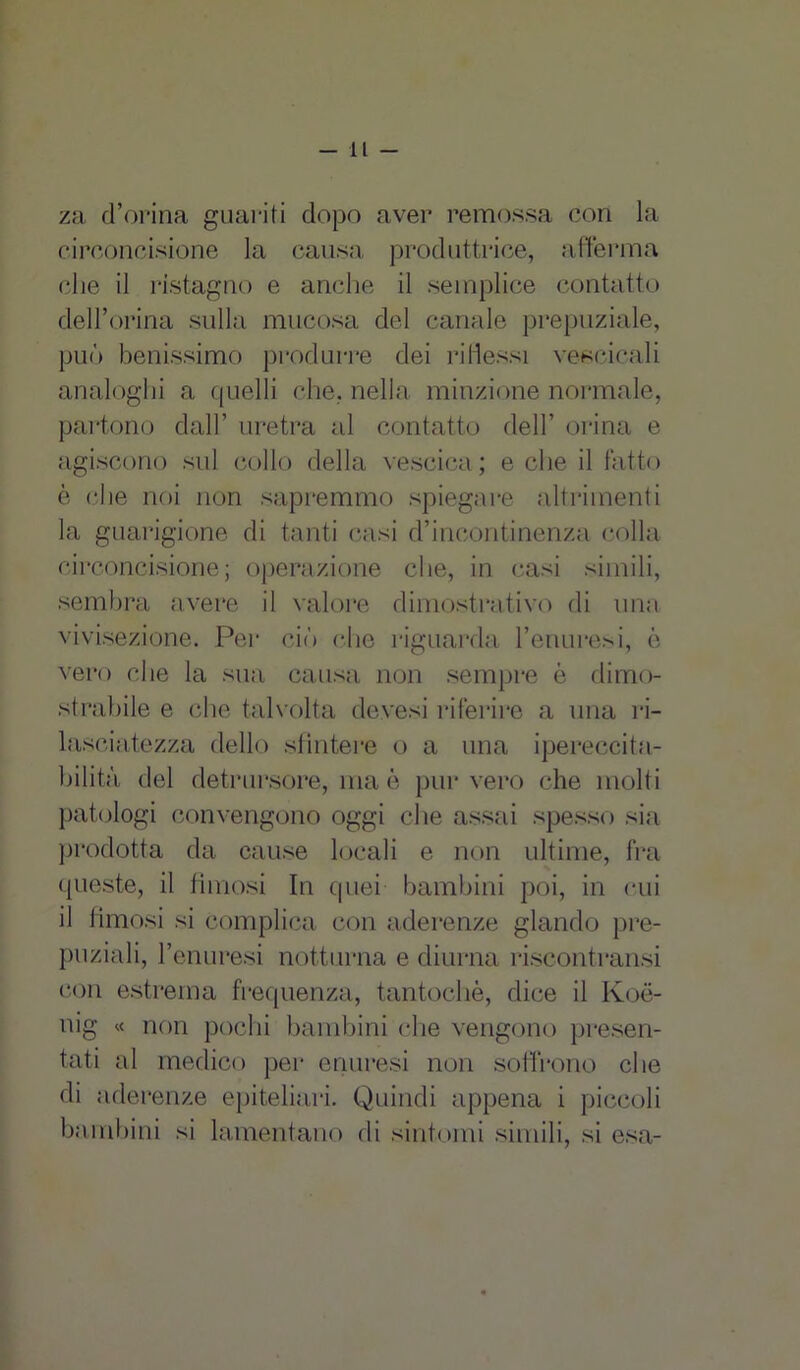 za d’orina guariti dopo aver remossa cori la circoncisione la causa produttrice, afferma che il ristagno e anche il semplice contatto dell’orma sulla mucosa del canale prepuziale, può benissimo produrre dei ridessi vesoicali analoghi a quelli che, nella minzione normale, partono dall’ uretra al contatto dell’ orina e agiscono sul collo della vescica; e che il fatto è che noi non sapremmo spiegare altrimenti la guarigione di tanti casi d’incontinenza colla circoncisione; operazione che, in casi simili, sembra avere il valore dimostrativo di una vivisezione. Per ciò che riguarda l’enuresi, è vero che la sua causa non sempre è dimo- strabile e che talvolta devesi riferire a una ri- lasciatezza dello sfintere o a una ipereccita- bilità del detrursore, ma è pur vero che molti patologi convengono oggi che assai spesso sia prodotta da cause locali e non ultime, fra queste, il fimosi In quei bambini poi, in cui il fimosi si complica con aderenze glando pre- puziali, l’enuresi notturna e diurna riscontransi con estrema frequenza, tantoché, dice il Koé- nig « non pochi bambini che vengono presen- tati al medico per enuresi non soffrono che di aderenze epiteliari. Quindi appena i piccoli bambini si lamentano di sintomi simili, si esa-