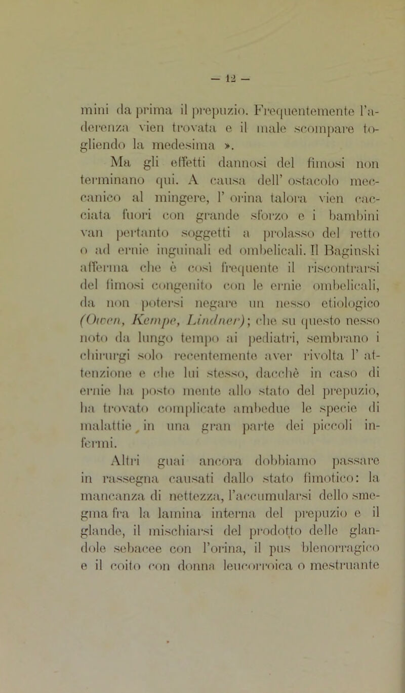 -la- mini da prima il prepuzio. Frequentemente l’a- derenza vien trovata e il male scompare to- gliendo la medesima ». Ma gli effetti dannosi del fimosi non terminano qui. A causa dell’ ostacolo mec- canico al mingere, 1’ orina talora vien cac- ciata fuori con grande sforzo e i bambini van pertanto soggetti a prolasso del retto o ad ernie inguinali ed ombelicali. Il Baginski afferma che è cosi frequente il riscontrarsi del fimosi congenito con le ernie ombelicali, da non potersi negare un nesso etiologico (Oiocn, Kempe, Lindner); che su questo nesso noto da lungo tempo ai pediatri, sembrano i chirurgi solo recentemente aver rivolta 1’ at- tenzione e che lui stesso, dacché in caso di ernie ha posto mente allo stato del prepuzio, ha trovato complicate ambedue le specie di malattie _ in una gran parte dei piccoli in- fermi. Altri guai ancora dobbiamo passare in rassegna causati dallo stato fmiotico: la mancanza di nettezza, raccumularsi dello sme- gina fra la lamina interna del prepuzio e il glande, il mischiarsi del prodotto delle glan- dolo sebacee con l’orina, il pus blenorragico e il coito con donna leucorroica o mestruante