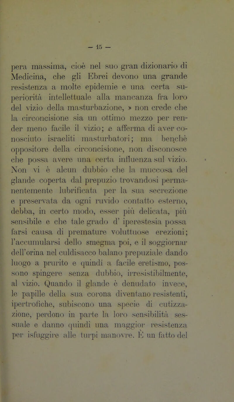 pera massima, cioè nel suo gran dizionario di Medicina, che gli Ebrei devono una grande resistenza a molte epidemie e una certa su- periorità intellettuale alla mancanza fra loro del vizio della masturbazione, » non crede che la circoncisione sia un ottimo mezzo per ren- der meno facile il vizio; e afferma di aver co- nosciuto israeliti masturbatoci ; ma benché oppositore della circoncisione, non disconosce d ie possa avere una certa influenza sul vizio. Non vi è alcun dubbio che la muccosa del glande coperta dal prepuzio trovandosi perma- nentemente lubrificata per la sua secrezione e preservata da ogni ruvido contatto esterno, debba, in certo modo, esser più delicata, più sensibile e che tale grado d’ iperestesia possa farsi causa di premature voluttuose erezioni; racGumularsi dello smegma poi, e il soggiornar dell’orma nel culdisacco balano prepuziale dando luogo a prurito e quindi a facile eretismo, pos- sono spingere senza dubbio, irresistibilmente, al vizio. Quando il glande ò denudato invece, le papille della sua corona diventano resistenti, ipertrofiche, subiscono una specie di cutizza- zione, perdono in parte la loro sensibilità ses- suale e danno (piindi una maggior resistenza per isfuggire alle turpi manovre. E un fatto del