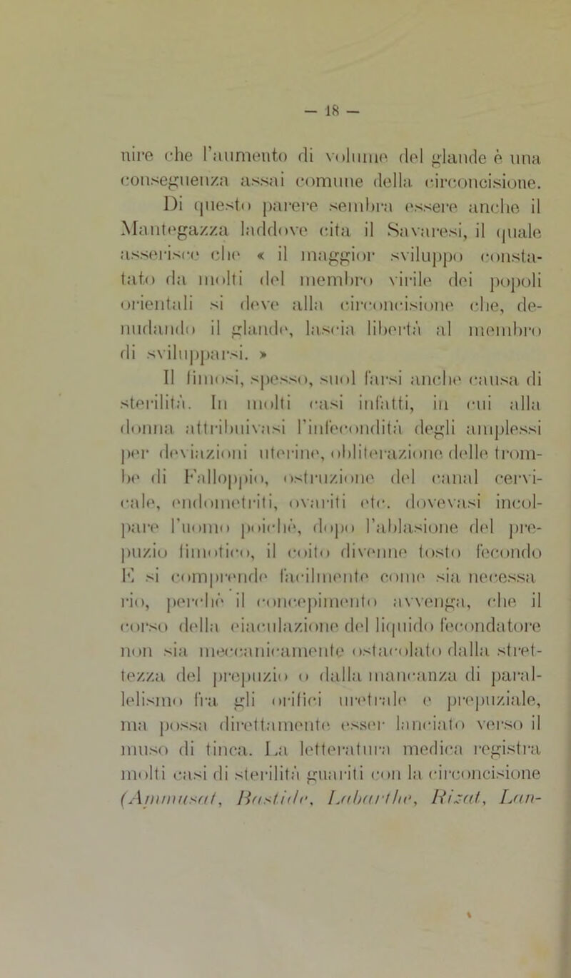 nire che l’aumento di volume del glande è una conseguenza assai comune della circoncisione. Di questo parere sembra essere anche il Mantegazza laddove cita il Savaresi, il (piale asserisce eli»' « il maggior sviluppo consta- tato da molti del membro virile dei popoli orientali si deve alla circoncisione che, de- nudando il glande, lascia libertà al membro di svilupparsi. » Il limosi, spesso, suol farsi anche causa di sterilità. In molti casi infatti, in cui alla donna attribuivasi rinfecondità degli amplessi per deviazioni uterine, obliterazione delle trom- be di l'alloppio, ostruzione del canal cervi- cale, endometriti, ovari ti etc. dovevasi incol- pare l'uomo poiché, dopo l’ablasione del pre- puzio li mutino, il coito divenne tosto fecondo K si comprende facilmente come sia neoessa rio, perché il concepimento avvenga, che il corso della eiaculazione del liquido fecondatore non sia meccanicamente ostacolato dalla stret- tezza del prepuzio o dalla mancanza di paral- lelismo fra gli orifici uretrali* e prepuziale, ma possa direttamente esser lanciato verso il muso di tinca. La letteratura medica registra molti casi di sterilità guariti con la circoncisione ( A mmuso/, Bastidr, Labari he, Rigeli, Lan- \