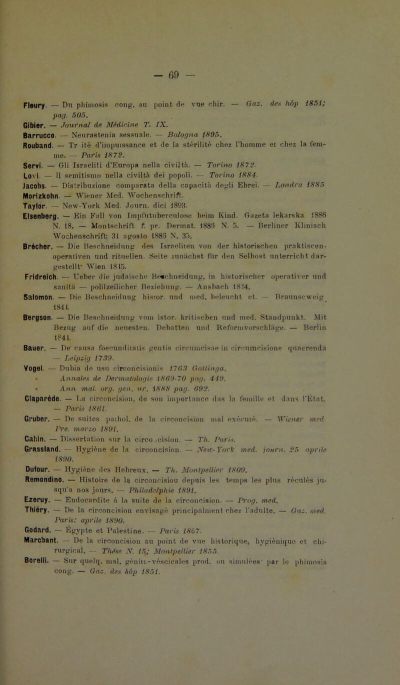 Fleury — Du pliimosis oong. au point de vue chir. — Gai. de.i lióp 1851; pag. 505. Gibier. — Journal du Medicine T. IX. Barrucco. — Neurastenia sessuale. — Bologna 1805. Rouband. — Tr ite d’impuissance et de la stèrili té chez l'homme et chez la feni- me. — Parli 1872. Servi- — Gli Israeliti d’Europa nella civiltà. — Torino 1872. Levi. — Il semitismo nella civiltà dei popoli. Torino ISSI. Jacohs. — Distribuzione comparata della capacità degli Ebrei. — Londra 1SS5 Morizkohn. — Wiener Med. Wochenschrift. Taylor. — New-York Med. Journ. dici 181)3. Elsenborg. — Ein Fall von Impfutubercnloso heim Kind. Gazeta lekarska 1886 N. 18. — Montschrift f. pr. Derinat. 1886 N. 5. — Berliner Ivlinisch Wochensohrift; 31 agosto 1888 N. 35. Brécher. — Die Beschneidung des Israeliten von der historischen praktiscen- operativen nnd rituellen. Seite zuniichst filr den Selbost unterricht dar- gestellt Wien 1815. Fridreich. — Ueber die judaische Beschneidung, in historisclier operntiver und sanità — polilzeilicher Beziebung. — Ansbacb 1814. Salomon. — Die Beschneidung hi.xtor. und med. heleueht et. Braunscweig 1841. Bergson — Die Beschneidung vom istor. kritiseben und med. Staudpunkt Mit Bezng atif die neuesten. Dehatlen und Keformvorscbliige. — Berlin 1841. Bauer. — De' causa foecunditatis geutis oircumcisae in circumcisione quacrenda — Leipsig 1739. Vogel. — Dubia de usu circoncisioni* 1703 Gotlinya. « Attuale,.i de Dermatologie 1800-70 pag. 449. « Ann mal. org. yen. ur. 1888 pag. 092. Claparéde. — Da eirconcision, de sou importance das la fendile et dans l'État. — Parli 1801. Gruber. — De suites pathol. de la eirconcision mal exéeutè. — Wiener med l're. marzo 1891. Caliln. — Dissertatimi sur la circo .cision. — TU. Parli. Grassland. — Hygiène de la eirconcision. — Ifew-York med. journ. 25 aprile 1890. Oulour. — Hygiéne des Hebreux. — TU. Montpellier 1809. Remondino. — Mistoire de la circoncisiou depuis les temps le.s plus réculés ju- squ a nos jours. — Philadelphie. 1891. Ezeruy. — Endocardite A la suite de la eirconcision. — Prog. med. Thiéry. — De la eirconcision envisagé principalment chez l'adulte. — Gaz. med.. Paris: aprile 1S90. Godard. — Ègypte et Palestine. — Paris 1867. Marcbant. — De la eirconcision au point de vue lilstorique, hygiénique et chi- rurgica!. — Tlgise. .V. 15„- Montpellier 1855. Barelli. — Sur quelq. mal. genite-véscicales prod. un simulées par le phimosis cong. — Gaz. des hùp 1851.