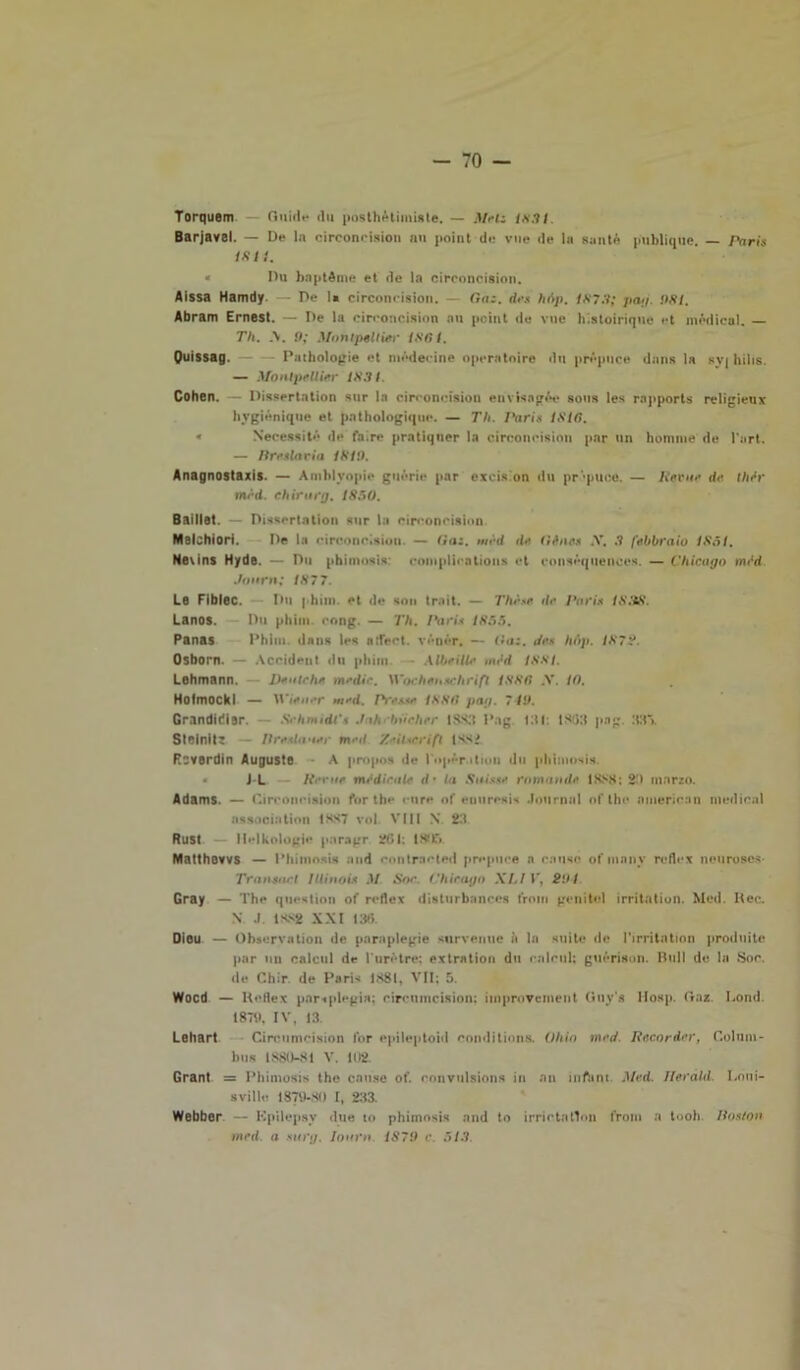 Torquem Guide dii posthétimiste. — Metz 1831. Barjavel. — De la circoncision nu point de vue de la sauté publique. — Paris isti. * Du haptdme et de la circoncision. Aissa Hamdy — De la circoncision. — Gaz. de* hAp. 1873; pag. 981. Abram Ernest. — De la circoncision nu pcint de vue histoiriquc et médical. — Th. A. 9; Montpellier 1861. Quissag. Pnthologie et módecine operatoire du prépuce dnns la syj hilis. — Montpellier 1831. Cohen. — Dissertation sur la circoncision envisngée sona les rapporta religieux hvgiénique et pnthologique. — Th. Paris 1816. « Necessitò de faire pratiquer la circoncision par un homme de Kart. — Prestavi a 1819. Anagnostaxis. — Amblyopie guérie par excis.’on du pr’puce, — Retar de thfir mèd. chirarg. 1850. Baillet. - Dissertatici» sur la circoncision Melchiori. De la circoncision. — Gaz. mrd de. tifine* .V. 3 febbraio 1851. Nevins Hyde. — Du piumosi»: complicatioiis et consèquenccs. — Chicago mfid Journ; 1877. Le Fiblec. Du j him. et de son trait. — Thèse de l'ari* 1838. Lanos. Du phim. eong. — Th. Pari* 1855. Panas Phim. dnns les nfled. véoér. — Gaz. dee hAp. 1872. Osborn. — Accident du phim • Albe Uh• mfid 1881. Lehmann. Dentche medie. Wochenschrifl 1886 .V. IO. Hofmockl — Wiener m*d. Presse 1886 pag. 719. Grandidier. Sehmidl's Jah bdcher 1SS3 Pag. idi. 1803 pag 33'». Striniti — Preslaaer m>ul /•iUcrift issi. Rcverdin Auguste A propos de l'opér.ition du phimosis. J-L Perite medicale d • la Sais.se comande 1888; 2-1 marzo. Adams. — Circoncision for thè cure of euuresis Journal of thè nmerican medicai association 1887 voi Vili N 23 Rust — llelkologie paragr 261: 18115 Matthovvs — Phimosis and contrscted prepure a causò ofmnny reflex neuroscs- Transnet Illinois M Sor. Chicago XIjI T, 291 Cray — The question of reflex disturbanres troni geni tei irritation. Med. Ree. N J. 1882 XXI 136. Dieu — Observation de paraplegie survenue à la suite de l'irritation proda ite par mi calcai de l urctre; extratiou du calcai; guérison. Bull de la Soc. de Chir. de Paris 1881, VII; 5. Wocd — Reflex paraplegia; circumcision: improvenient (luys Hosp. Gaz. Lond. 1871), IV, 13. Lehart Circumcision l’or epileptoid conditions. Ohio med. Recorder, Colum- bus 1880-81 V. 102. Grant = Phimosis thè cause of. couvulsions in an inftint Med. llerald Loui- sville 1879-80 I, 233. Webber — Kpilcpsy due io phimosis and to irrida tVm from a tool» Postoti med. a stirg. Ioarn. 1879 c. 513.